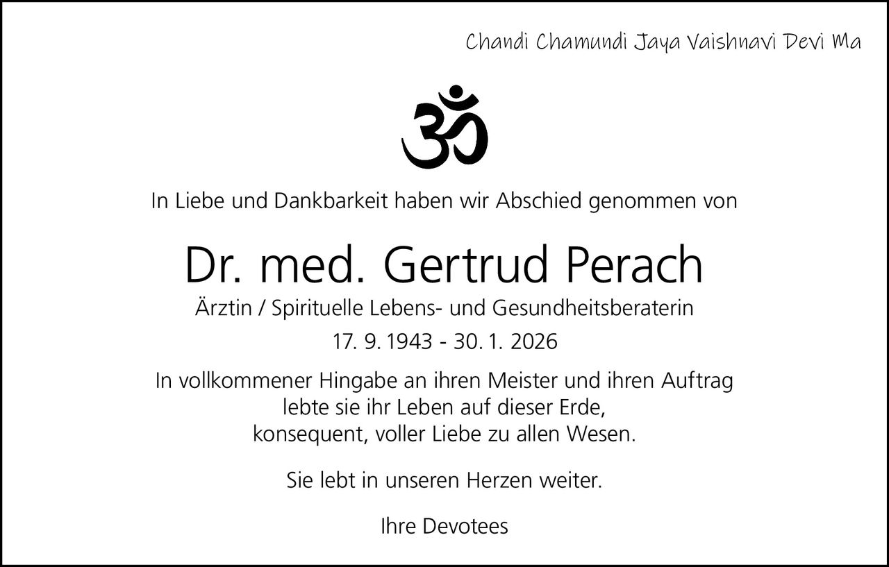 Chandi Chamundi Jaya Vaishnavi Devi Ma

In Liebe und Dankbarkeit haben wir Abschied genommen von

Dr. med. Gertrud Perach
Ärztin / Spirituelle Lebens- und Gesundheitsberaterin
17. 9. 1943 - 30. 1. 2026
In vollkommener Hingabe an ihren Meister und ihren Auftrag
lebte sie ihr Leben auf dieser Erde,
konsequent, voller Liebe zu allen Wesen.
Sie lebt in unseren Herzen weiter.
Ihre Devotees