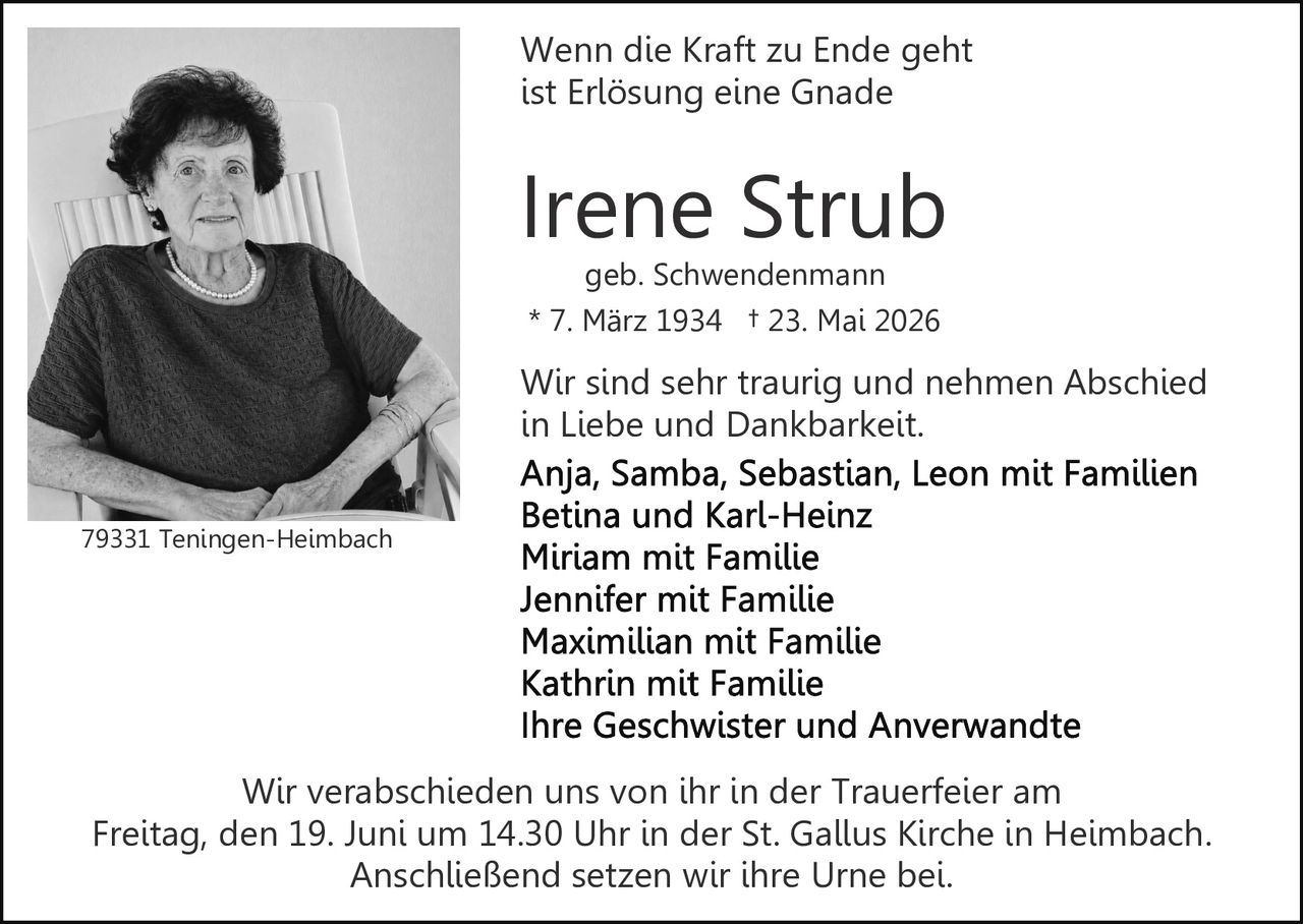 <p>Wenn die Kraft zu Ende geht<br />ist Erlösung eine Gnade</p>

<p><strong>Irene Strub</strong><br />geb. Schwendenmann<br />* 7. März 1934 † 23. Mai 2026</p>

<p>Wir sind sehr traurig und nehmen Abschied<br />in Liebe und Dankbarkeit.</p>

<p><strong>Anja, Samba, Sebastian, Leon mit Familien<br />Betina und Karl-Heinz<br />Miriam mit Familie<br />Jennifer mit Familie<br />Maximilian mit Familie<br />Kathrin mit Familie<br />Ihre Geschwister und Anverwandte</strong></p>

<p>Wir verabschieden uns von ihr in der Trauerfeier am<br />Freitag, den 19. Juni um 14.30 Uhr in der St. Gallus Kirche in Heimbach.<br />Anschließend setzen wir ihre Urne bei.</p>

<p>79331 Teningen-Heimbach</p>