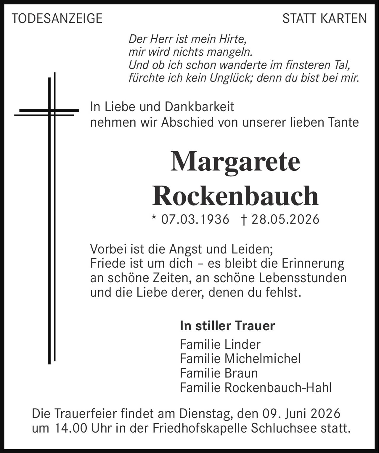 <p><i>Der Herr ist mein Hirte, mir wird nichts mangeln. Und ob ich schon wanderte im finsteren Tal, fürchte ich kein Unglück; denn du bist bei mir.</i></p><p>In Liebe und Dankbarkeit nehmen wir Abschied von unserer lieben Tante</p><p><strong>Margarete Rockenbauch</strong><br>* 07.03.1936 † 28.05.2026</p><p>Vorbei ist die Angst und Leiden; Friede ist um dich – es bleibt die Erinnerung an schöne Zeiten, an schöne Lebensstunden und die Liebe derer, denen du fehlst.</p><p><strong>In stiller Trauer</strong><br>Familie Linder<br>Familie Michelmichel<br>Familie Braun<br>Familie Rockenbauch-Hahl</p><p>Die Trauerfeier findet am Dienstag, den 09. Juni 2026 um 14.00 Uhr in der Friedhofskapelle Schluchsee statt.</p>