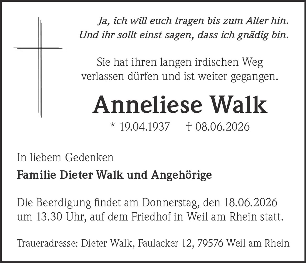 <p><i>Ja, ich will euch tragen bis zum Alter hin.<br />Und ihr sollt einst sagen, dass ich gnädig bin.</i></p><p>Sie hat ihren langen irdischen Weg verlassen dürfen und ist weiter gegangen.</p><p><strong>Anneliese Walk</strong><br />* 19.04.1937     † 08.06.2026</p><p>In liebem Gedenken<br /><strong>Familie Dieter Walk und Angehörige</strong></p><p>Die Beerdigung findet am Donnerstag, den 18.06.2026 um 13.30 Uhr, auf dem Friedhof in Weil am Rhein statt.</p><p>Traueradresse: Dieter Walk, Faulacker 12, 79576 Weil am Rhein</p>