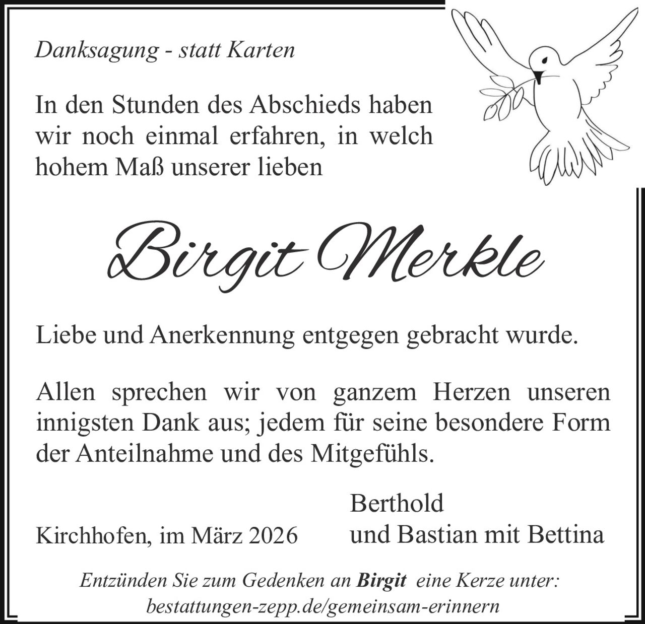 Danksagung - statt Karten

In den Stunden des Abschieds haben
wir noch einmal erfahren, in welch
hohem Maß unserer lieben

Birgit Merkle
Liebe und Anerkennung entgegen gebracht wurde.
Allen sprechen wir von ganzem Herzen unseren
innigsten Dank aus; jedem für seine besondere Form
der Anteilnahme und des Mitgefühls.
Kirchhofen, im März 2026

Berthold
und Bastian mit Bettina

Entzünden Sie zum Gedenken an Birgit eine Kerze unter:
bestattungen-zepp.de/gemeinsam-erinnern