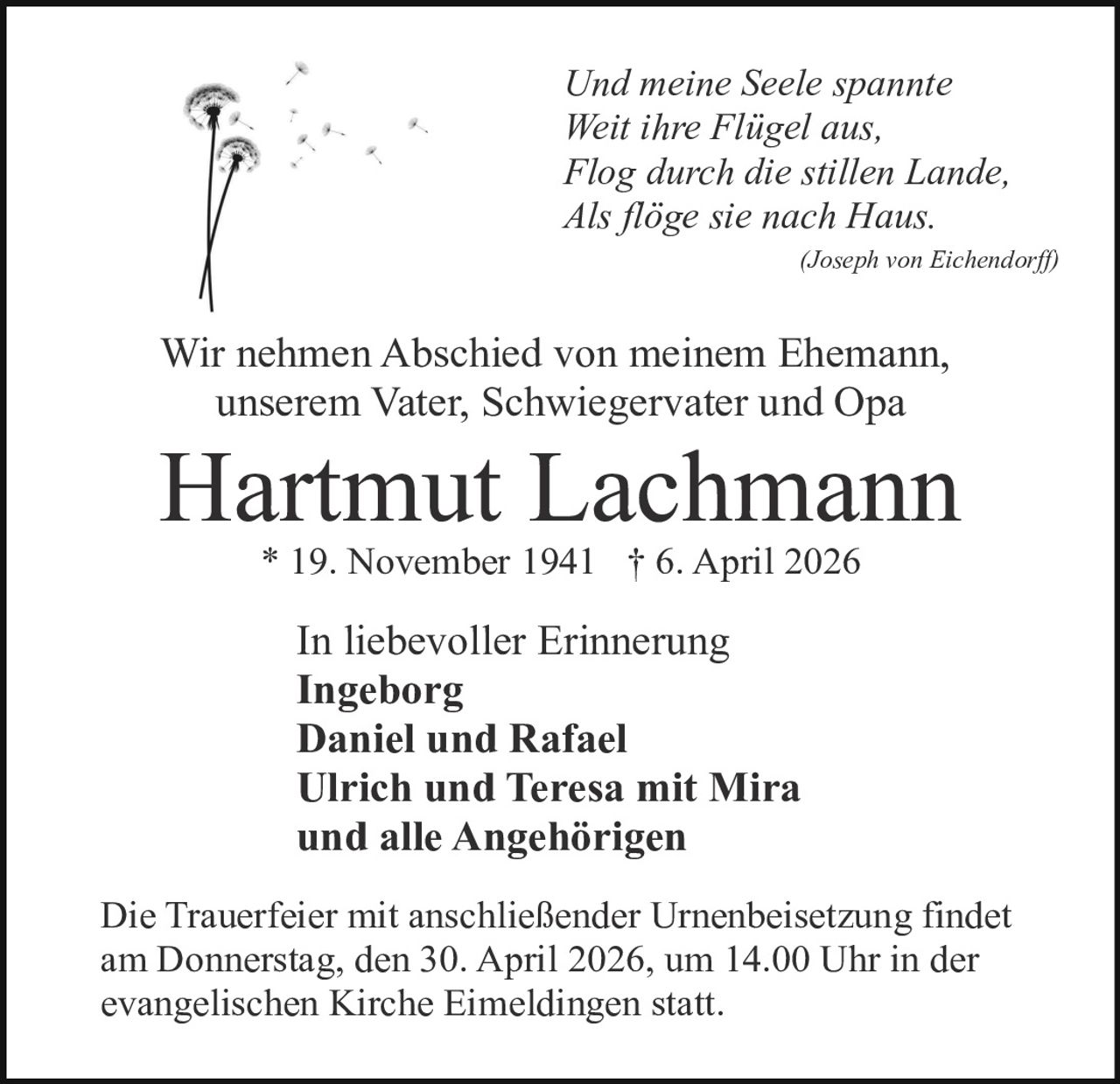 Und meine Seele spannte
Weit ihre Flügel aus,
Flog durch die stillen Lande,
Als flöge sie nach Haus.
(Joseph von Eichendorff)

Wir nehmen Abschied von meinem Ehemann,
unserem Vater, Schwiegervater und Opa

Hartmut Lachmann
* 19. November 1941 † 6. April 2026

In liebevoller Erinnerung
Ingeborg
Daniel und Rafael
Ulrich und Teresa mit Mira
und alle Angehörigen
Die Trauerfeier mit anschließender Urnenbeisetzung findet
am Donnerstag, den 30. April 2026, um 14.00 Uhr in der
evangelischen Kirche Eimeldingen statt.
