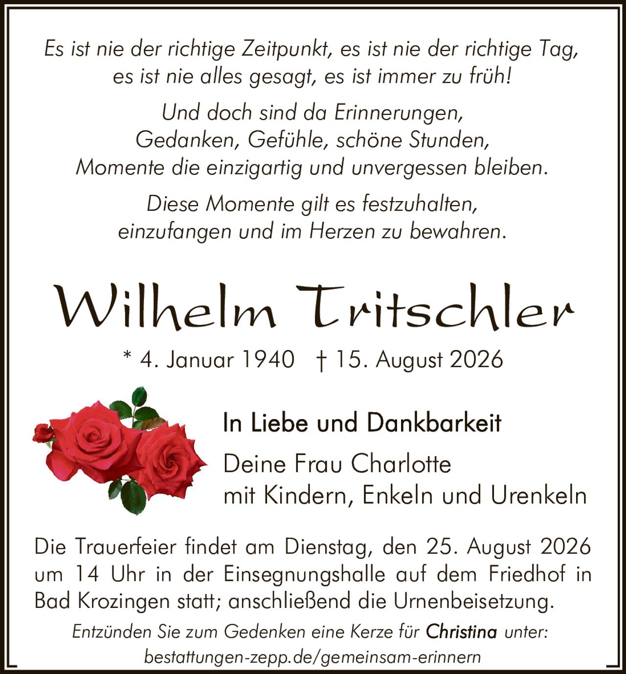 <p>Wilhelm Tritschler<br />* 4. Januar 1940 † 15. August 2026</p>

<p><i>Es ist nie der richtige Zeitpunkt, es ist nie der richtige Tag, es ist nie alles gesagt, es ist immer zu früh!</i></p>

<p><i>Und doch sind da Erinnerungen,<br />Gedanken, Gefühle, schöne Stunden,<br />Momente die einzigartig und unvergessen bleiben<br />Diese Momente gilt es festzuhalten,<br />einzufangen und im Herzen zu bewahren.</i></p>

<p><strong>In Liebe und Dankbarkeit</strong><br />Deine Frau Charlotte<br />mit Kindern, Enkeln und Urenkeln</p>

<p>Die Trauerfeier findet am Dienstag, den 25. August 2026 um 14 Uhr in der Einsegnungshalle auf dem Friedhof in Bad Krozingen statt; anschließend die Urnenbeisetzung.</p>

<p>Entzünden Sie zum Gedenken eine Kerze für unter:<br /><strong>bestattungen-zepp.de/gemeinsam-erinnern</strong></p>
