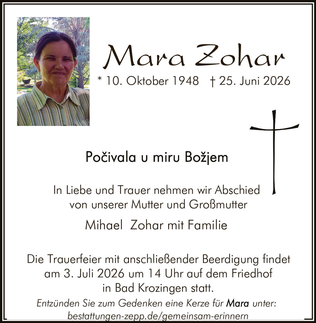 <p>In Liebe und Trauer nehmen wir Abschied von unserer Mutter und Großmutter</p>

<p><strong>Mara Zohar</strong></p>

<p>Mihael Zohar mit Familie</p>

<p>* 10. Oktober 1948 † 25. Juni 2026</p>

<p>Počivala u miru Božjem</p>

<p>Die Trauerfeier mit anschließender Beerdigung findet am 3. Juli 2026 um 14 Uhr auf dem Friedhof in Bad Krozingen statt.</p>

<p><i>Entzünden Sie zum Gedenken eine Kerze für Mara unter: bestattungen-zepp.de/gemeinsam-erinnern</i></p>