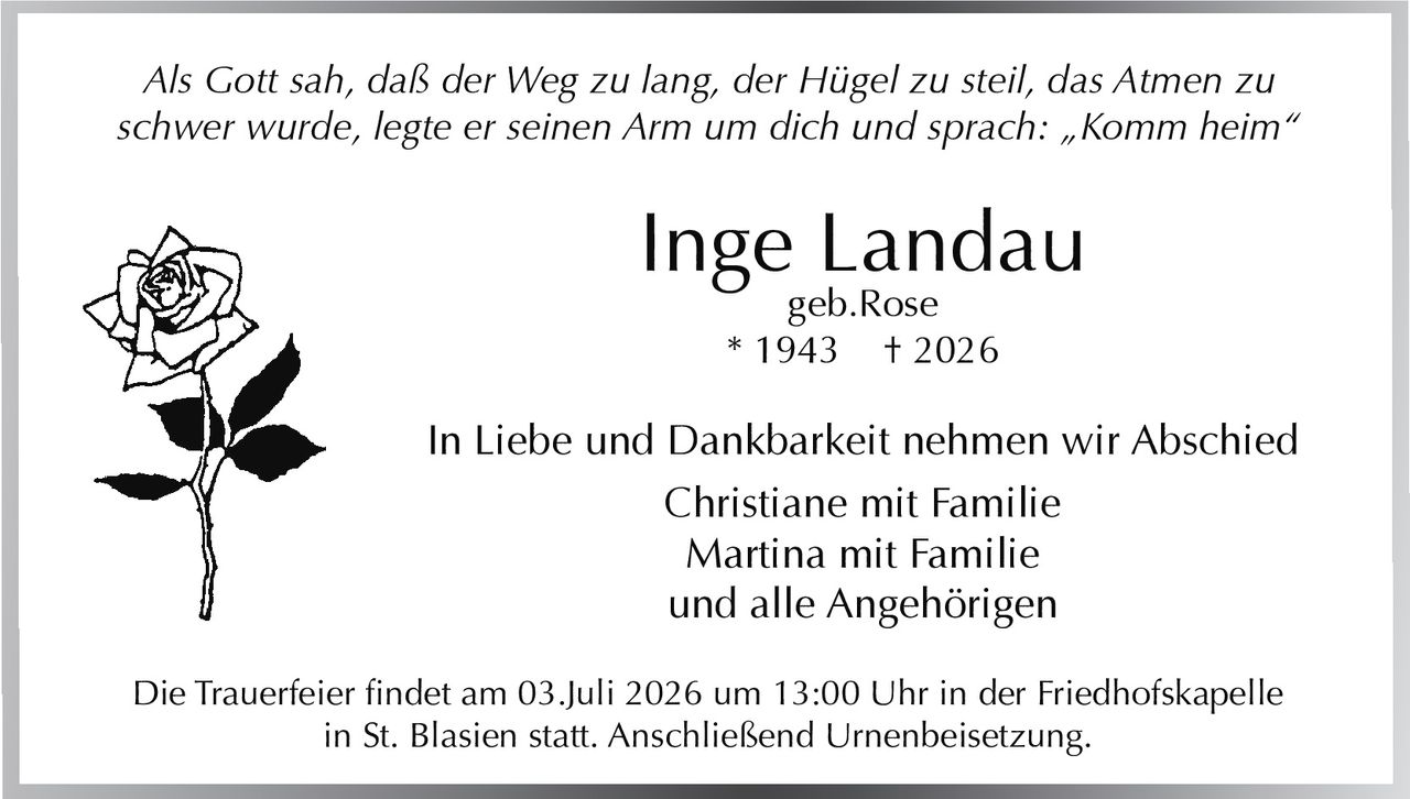 <p><i>Als Gott sah, daß der Weg zu lang, der Hügel zu steil, das Atmen zu schwer wurde, legte er seinen Arm um dich und sprach: „Komm heim"</i></p>

<p><strong>Inge Landau</strong><br/>geb.Rose<br/>* 1943 † 2026</p>

<p>In Liebe und Dankbarkeit nehmen wir Abschied<br/>Christiane mit Familie<br/>Martina mit Familie<br/>und alle Angehörigen</p>

<p>Die Trauerfeier findet am 03.Juli 2026 um 13:00 Uhr in der Friedhofskapelle in St. Blasien statt. Anschließend Urnenbeisetzung.</p>