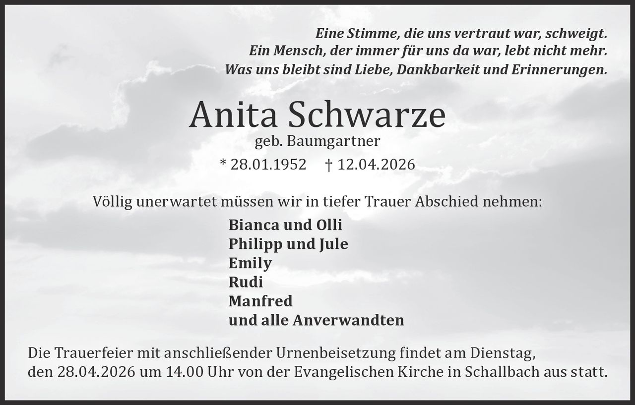 Eine Stimme, die uns vertraut war, schweigt.
Ein Mensch, der immer für uns da war, lebt nicht mehr.
Was uns bleibt sind Liebe, Dankbarkeit und Erinnerungen.

Anita
Schwarze
geb. Baumgartner
* 28.01.1952

† 12.04.2026

Völlig unerwartet müssen wir in tiefer Trauer Abschied nehmen:
Bianca und Olli
Philipp und Jule
Emily
Rudi
Manfred
und alle Anverwandten
Die Trauerfeier mit anschließender Urnenbeisetzung �indet am Dienstag,
den 28.04.2026 um 14.00 Uhr von der Evangelischen Kirche in Schallbach aus statt.