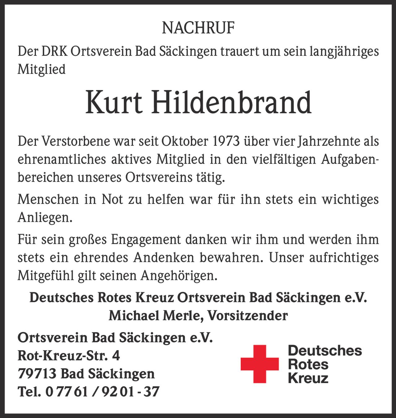 NACHRUF
Der DRK Ortsverein Bad Säckingen trauert um sein langjähriges
Mitglied

Kurt Hildenbrand
Der Verstorbene war seit Oktober 1973 über vier Jahrzehnte als
ehrenamtliches aktives Mitglied in den vielfältigen Aufgabenbereichen unseres Ortsvereins tätig.
Menschen in Not zu helfen war für ihn stets ein wichtiges
Anliegen.
Für sein großes Engagement danken wir ihm und werden ihm
stets ein ehrendes Andenken bewahren. Unser aufrichtiges
­Mitgefühl gilt seinen Angehörigen.
Deutsches Rotes Kreuz Ortsverein Bad Säckingen e.V.
Michael Merle, Vorsitzender
Ortsverein Bad Säckingen e.V.
Rot-Kreuz-Str. 4
79713 Bad Säckingen
Tel. 0 77 61 / 92 01 - 37