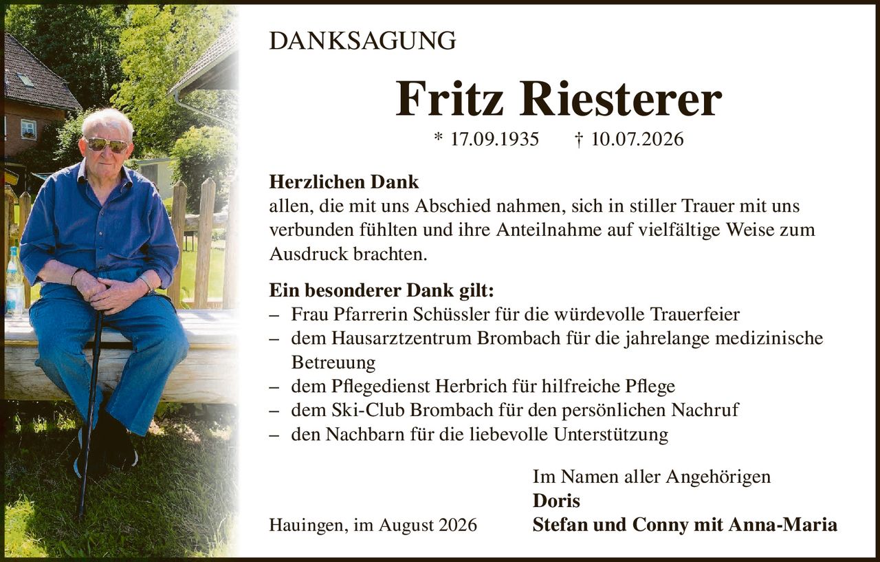 <p><strong>DANKSAGUNG</strong></p>

<p><strong>Fritz Riesterer</strong><br>* 17.09.1935 † 10.07.2026</p>

<p><strong>Herzlichen Dank</strong><br>allen, die mit uns Abschied nahmen, sich in stiller Trauer mit uns verbunden fühlten und ihre Anteilnahme auf vielfältige Weise zum Ausdruck brachten.</p>

<p><strong>Ein besonderer Dank gilt:</strong><br>– Frau Pfarrerin Schüssler für die würdevolle Trauerfeier<br>– dem Hausarztzentrum Brombach für die jahrelange medizinische Betreuung<br>– dem Pflegedienst Herbrich für hilfreiche Pflege<br>– dem Ski-Club Brombach für den persönlichen Nachruf<br>– den Nachbarn für die liebevolle Unterstützung</p>

<p>Im Namen aller Angehörigen<br><strong>Doris</strong><br>Hauingen, im August 2026   <strong>Stefan und Conny mit Anna-Maria</strong></p>