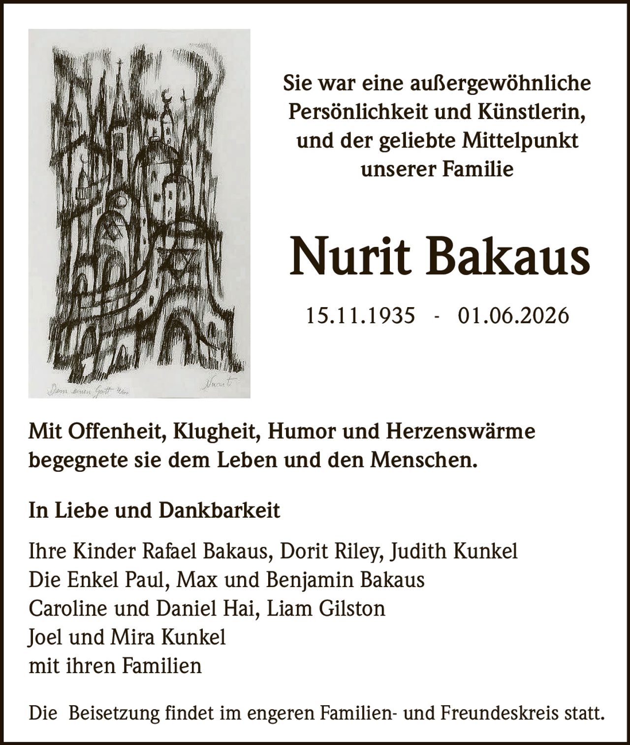 <p>Sie war eine außergewöhnliche Persönlichkeit und Künstlerin, und der geliebte Mittelpunkt unserer Familie</p>

<p><strong>Nurit Bakaus</strong><br>15.11.1935 - 01.06.2026</p>

<p>Mit Offenheit, Klugheit, Humor und Herzenswärme begegnete sie dem Leben und den Menschen.</p>

<p><strong>In Liebe und Dankbarkeit</strong></p>

<p>Ihre Kinder Rafael Bakaus, Dorit Riley, Judith Kunkel<br>Die Enkel Paul, Max und Benjamin Bakaus<br>Caroline und Daniel Hai, Liam Gilston<br>Joel und Mira Kunkel<br>mit ihren Familien</p>

<p>Die Beisetzung findet im engeren Familien- und Freundeskreis statt.</p>