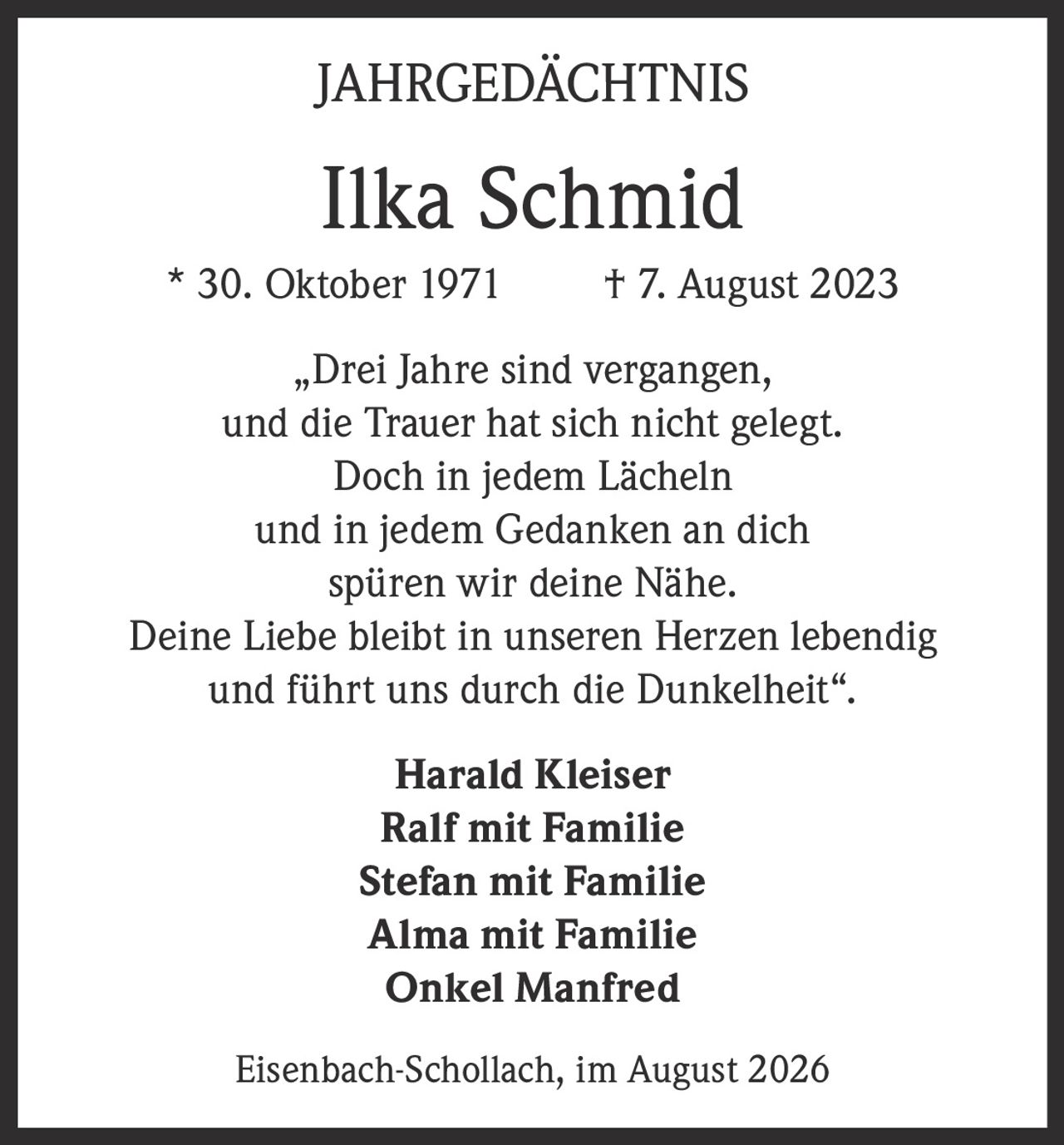 <p><strong>JAHRGEDÄCHTNIS</strong></p><p><strong>Ilka Schmid</strong><br>* 30. Oktober 1971 † 7. August 2023</p><p>„Drei Jahre sind vergangen, und die Trauer hat sich nicht gelegt. Doch in jedem Lächeln und in jedem Gedanken an dich spüren wir deine Nähe. Deine Liebe bleibt in unseren Herzen lebendig und führt uns durch die Dunkelheit".</p><p><strong>Harald Kleiser</strong><br><strong>Ralf mit Familie</strong><br><strong>Stefan mit Familie</strong><br><strong>Alma mit Familie</strong><br><strong>Onkel Manfred</strong></p><p>Eisenbach-Schollach, im August 2026</p>