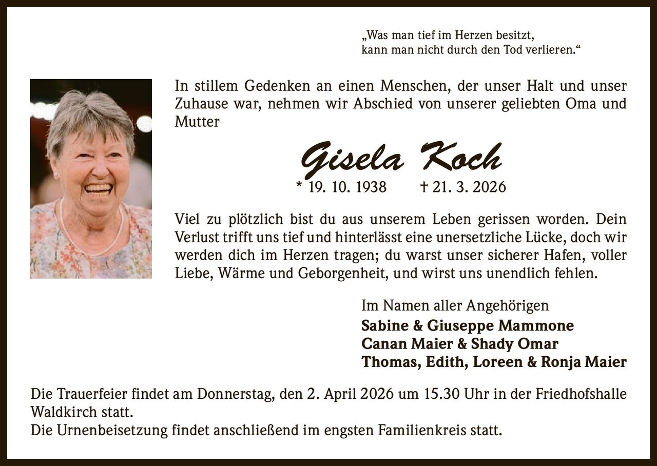 „Was man tief im Herzen besitzt,
kann man nicht durch den Tod verlieren.“

In stillem Gedenken an einen Menschen, der unser Halt und unser
Zuhause war, nehmen wir Abschied von unserer geliebten Oma und
Mutter

Gisela Koch

* 19. 10. 1938   † 21. 3. 2026
Viel zu plötzlich bist du aus unserem Leben gerissen worden. Dein
­Verlust trifft uns tief und hinterlässt eine unersetzliche Lücke, doch wir
werden dich im Herzen tragen; du warst unser sicherer Hafen, voller
Liebe, Wärme und Geborgenheit, und wirst uns unendlich fehlen.
Im Namen aller Angehörigen
Sabine & Giuseppe Mammone
Canan Maier & Shady Omar
Thomas, Edith, Loreen & Ronja Maier
Die Trauerfeier findet am Donnerstag, den 2. April 2026 um 15.30 Uhr in der Friedhofshalle
Waldkirch statt.
Die Urnenbeisetzung findet anschließend im engsten Familienkreis statt.