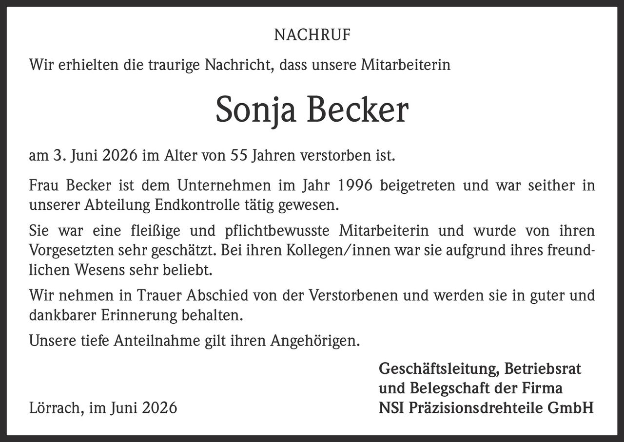<p><strong>NACHRUF</strong></p>
<p>Wir erhielten die traurige Nachricht, dass unsere Mitarbeiterin</p>
<p><strong>Sonja Becker</strong></p>
<p>am 3. Juni 2026 im Alter von 55 Jahren verstorben ist.</p>
<p>Frau Becker ist dem Unternehmen im Jahr 1996 beigetreten und war seither in unserer Abteilung Endkontrolle tätig gewesen.</p>
<p>Sie war eine fleißige und pflichtbewusste Mitarbeiterin und wurde von ihren Vorgesetzten sehr geschätzt. Bei ihren Kollegen/innen war sie aufgrund ihres freundlichen Wesens sehr beliebt.</p>
<p>Wir nehmen in Trauer Abschied von der Verstorbenen und werden sie in guter und dankbarer Erinnerung behalten.</p>
<p>Unsere tiefe Anteilnahme gilt ihren Angehörigen.</p>
<p>Geschäftsleitung, Betriebsrat<br/>und Belegschaft der Firma</p>
<p>Lörrach, im Juni 2026<br/>NSI Präzisionsdrehteile GmbH</p>