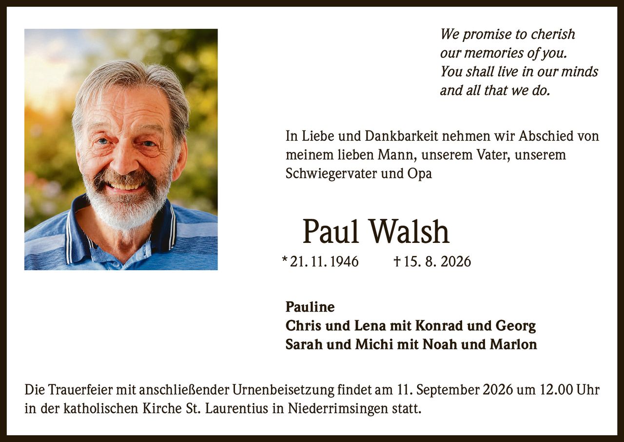 <p><i>We promise to cherish our memories of you. You shall live in our minds and all that we do.</i></p>

<p>In Liebe und Dankbarkeit nehmen wir Abschied von meinem lieben Mann, unserem Vater, unserem Schwiegervater und Opa</p>

<p><strong>Paul Walsh</strong><br>
* 21. 11. 1946 † 15. 8. 2026</p>

<p>Pauline<br>
Chris und Lena mit Konrad und Georg<br>
Sarah und Michi mit Noah und Marlon</p>

<p>Die Trauerfeier mit anschließender Urnenbeisetzung findet am 11. September 2026 um 12.00 Uhr in der katholischen Kirche St. Laurentius in Niederrimsingen statt.</p>
