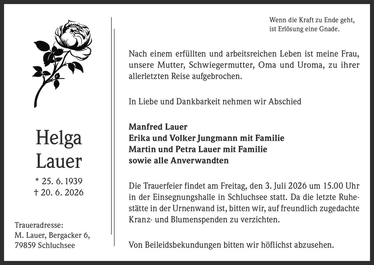 <p>Wenn die Kraft zu Ende geht, ist Erlösung eine Gnade.</p>

<p>Nach einem erfüllten und arbeitsreichen Leben ist meine Frau, unsere Mutter, Schwiegermutter, Oma und Uroma, zu ihrer allerletzten Reise aufgebrochen.</p>

<p>In Liebe und Dankbarkeit nehmen wir Abschied</p>

<p><strong>Manfred Lauer</strong><br/>
<strong>Erika und Volker Jungmann mit Familie</strong><br/>
<strong>Martin und Petra Lauer mit Familie</strong><br/>
<strong>sowie alle Anverwandten</strong></p>

<p>Die Trauerfeier findet am Freitag, den 3. Juli 2026 um 15.00 Uhr in der Einsegnungshalle in Schluchsee statt. Da die letzte Ruhestätte in der Urnenwand ist, bitten wir, auf freundlich zugedachte Kranz- und Blumenspenden zu verzichten.</p>

<p>Von Beileidsbekundungen bitten wir höflichst abzusehen.</p>

<p>* 25. 6. 1939<br/>
† 20. 6. 2026</p>

<p><i>Traueradresse:</i><br/>
M. Lauer, Bergacker 6,<br/>
79859 Schluchsee</p>