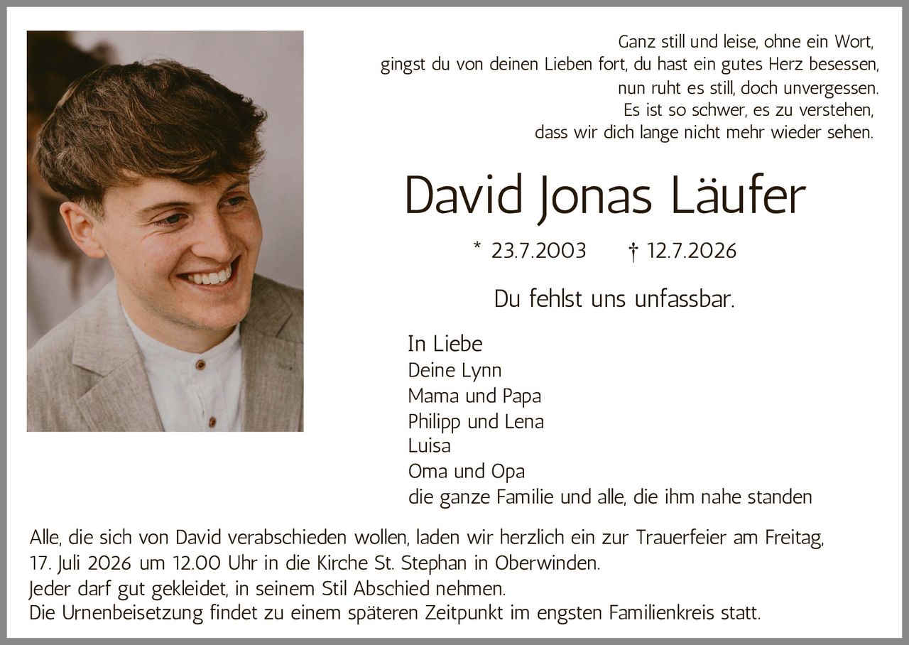 <p><strong>David Jonas Läufer</strong><br>* 23.7.2003 † 12.7.2026</p><p>Du fehlst uns unfassbar.</p><p>Alle, die sich von David verabschieden wollen, laden wir herzlich ein zur Trauerfeier am Freitag, 17. Juli 2026 um 12.00 Uhr in die Kirche St. Stephan in Oberwinden.</p><p>Jeder darf gut gekleidet, in seinem Stil Abschied nehmen.</p><p>Die Urnenbeisetzung findet zu einem späteren Zeitpunkt im engsten Familienkreis statt.</p><p><i>In Liebe</i><br>Deine Lynn<br>Mama und Papa<br>Philipp und Lena<br>Luisa<br>Oma und Opa<br>die ganze Familie und alle, die ihm nahe standen</p><p>Ganz still und leise, ohne ein Wort,<br>gingst du von deinen Lieben fort, du hast ein gutes Herz besessen,<br>nun ruht es still, doch unvergessen.<br>Es ist so schwer, es zu verstehen,<br>dass wir dich lange nicht mehr wieder sehen.</p>