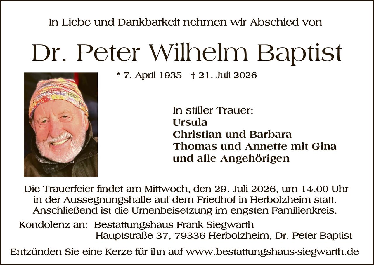 <p>In Liebe und Dankbarkeit nehmen wir Abschied von</p>

<p><strong>Dr. Peter Wilhelm Baptist</strong></p>

<p>* 7. April 1935    † 21. Juli 2026</p>

<p>In stiller Trauer:<br>
Ursula<br>
Christian und Barbara<br>
Thomas und Annette mit Gina<br>
und alle Angehörigen</p>

<p>Die Trauerfeier findet am Mittwoch, den 29. Juli 2026, um 14.00 Uhr in der Aussegnungshalle auf dem Friedhof in Herbolzheim statt. Anschließend ist die Urnenbeisetzung im engsten Familienkreis.</p>

<p>Kondolenz an: Bestattungshaus Frank Siegwarth<br>
Hauptstraße 37, 79336 Herbolzheim, Dr. Peter Baptist</p>

<p>Entzünden Sie eine Kerze für ihn auf www.bestattungshaus-siegwarth.de</p>