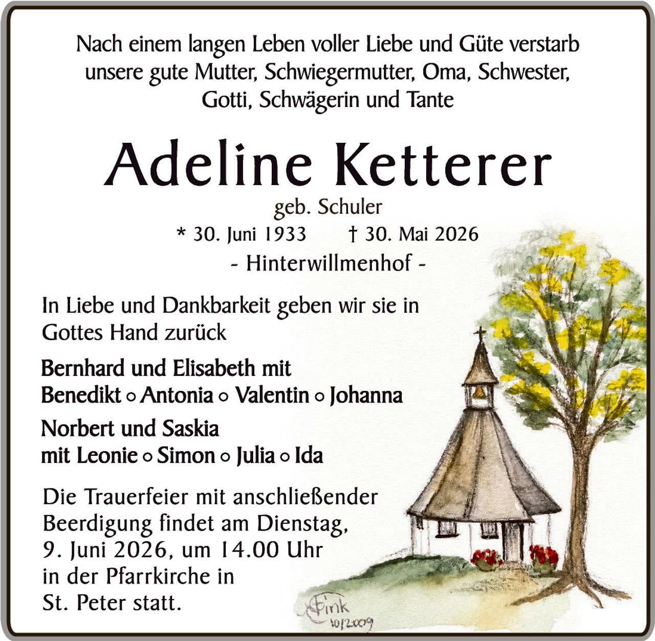 <p>Nach einem langen Leben voller Liebe und Güte verstarb unsere gute Mutter, Schwiegermutter, Oma, Schwester, Gotti, Schwägerin und Tante</p>

<p><strong>Adeline Ketterer</strong><br>geb. Schuler<br>* 30. Juni 1933     † 30. Mai 2026<br>- Hinterwillmenhof -</p>

<p>In Liebe und Dankbarkeit geben wir sie in Gottes Hand zurück</p>

<p><strong>Bernhard und Elisabeth</strong> mit<br><strong>Benedikt ○ Antonia ○ Valentin ○ Johanna</strong></p>

<p><strong>Norbert und Saskia</strong><br>mit Leonie ○ Simon ○ Julia ○ Ida</p>

<p>Die Trauerfeier mit anschließender Beerdigung findet am Dienstag, 9. Juni 2026, um 14.00 Uhr in der Pfarrkirche in St. Peter statt.</p>