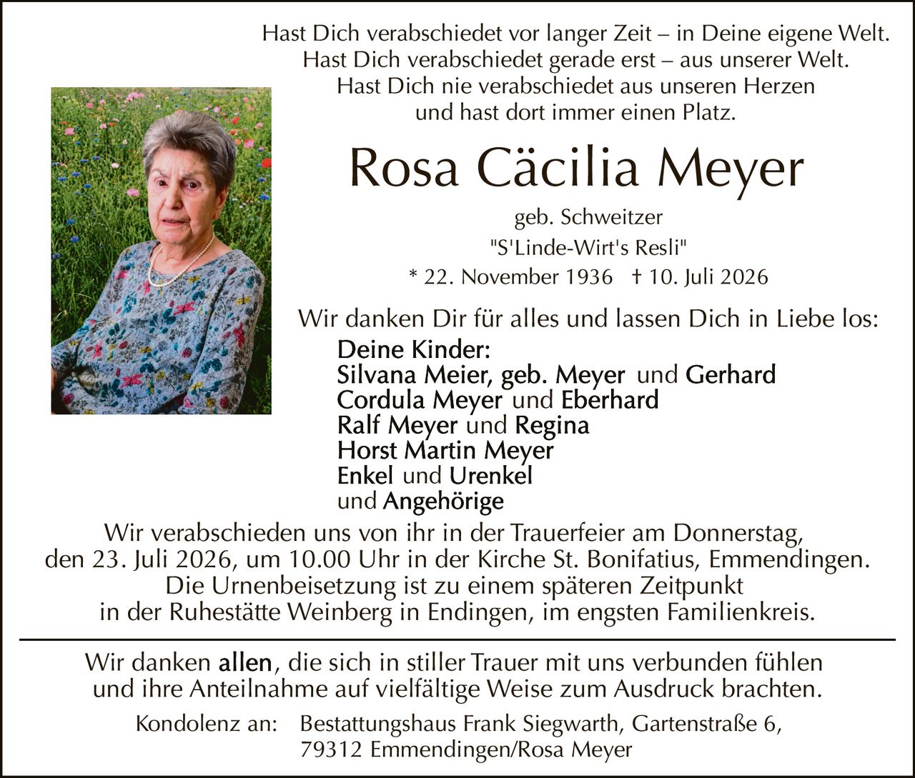 <p>Hast Dich verabschiedet vor langer Zeit – in Deine eigene Welt.<br>
Hast Dich verabschiedet gerade erst – aus unserer Welt.<br>
Hast Dich nie verabschiedet aus unseren Herzen<br>
und hast dort immer einen Platz.</p>

<p>Rosa Cäcilia Meyer<br>
geb. Schweitzer<br>
"S'Linde-Wirt's Resli"<br>
* 22. November 1936  † 10. Juli 2026</p>

<p>Wir danken Dir für alles und lassen Dich in Liebe los:</p>

<p><strong>Deine Kinder:</strong><br>
Silvana Meier, geb. Meyer und Gerhard<br>
Cordula Meyer und Eberhard<br>
Ralf Meyer und Regina<br>
Horst Martin Meyer<br>
Enkel und Urenkel<br>
und Angehörige</p>

<p>Wir verabschieden uns von ihr in der Trauerfeier am Donnerstag,<br>
den 23. Juli 2026, um 10.00 Uhr in der Kirche St. Bonifatius, Emmendingen.<br>
Die Urnenbeisetzung ist zu einem späteren Zeitpunkt<br>
in der Ruhestätte Weinberg in Endingen, im engsten Familienkreis.</p>

<p>Wir danken <strong>allen</strong>, die sich in stiller Trauer mit uns verbunden fühlen<br>
und ihre Anteilnahme auf vielfältige Weise zum Ausdruck brachten.</p>

<p>Kondolenz an: Bestattungshaus Frank Siegwarth, Gartenstraße 6,<br>
79312 Emmendingen/Rosa Meyer</p>
