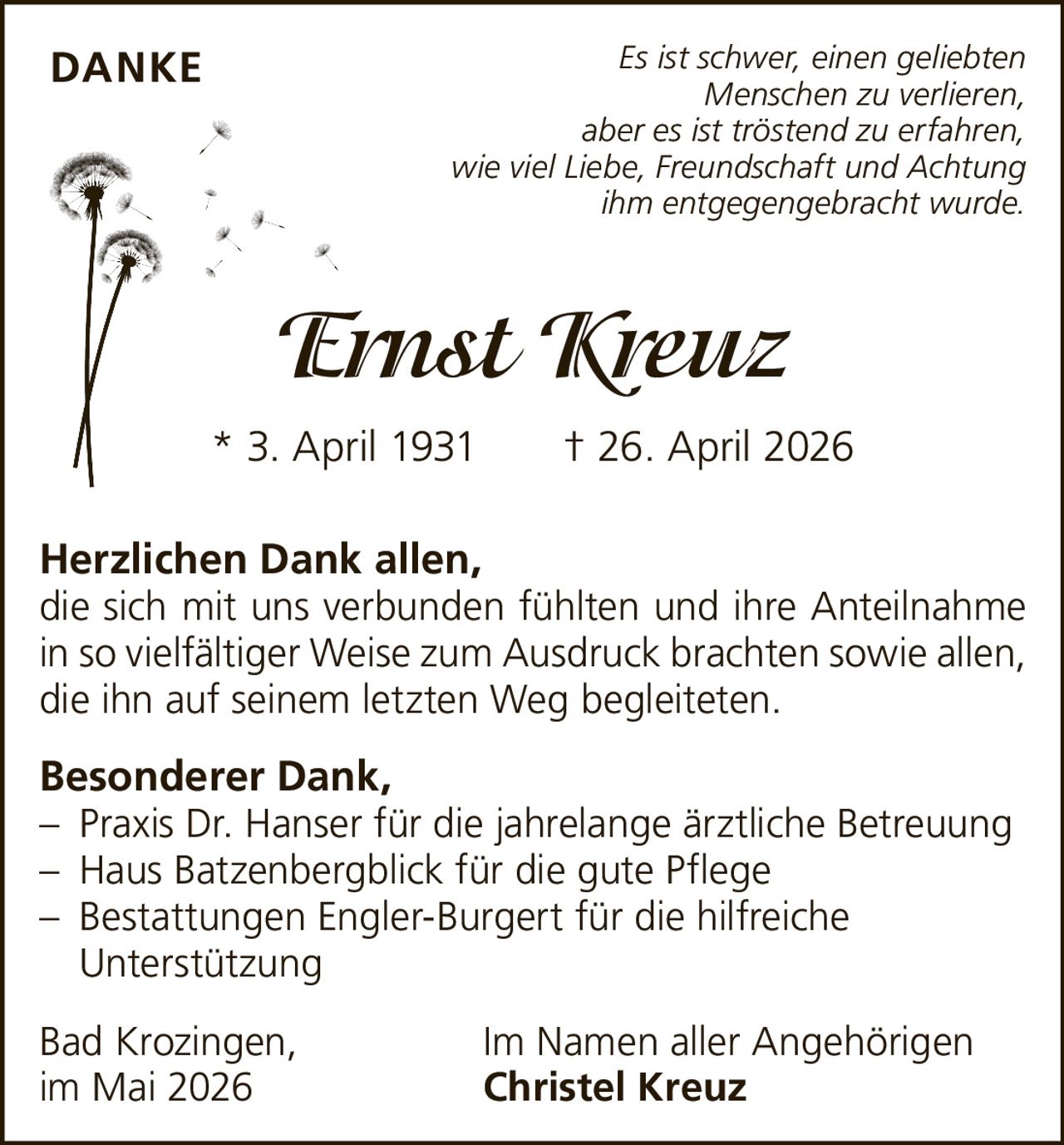<p><i>Es ist schwer, einen geliebten Menschen zu verlieren, aber es ist tröstend zu erfahren, wie viel Liebe, Freundschaft und Achtung ihm entgegengebracht wurde.</i></p>

<p><strong>Ernst Kreuz</strong><br/>
* 3. April 1931 † 26. April 2026</p>

<p><strong>Herzlichen Dank allen,</strong><br/>
die sich mit uns verbunden fühlten und ihre Anteilnahme in so vielfältiger Weise zum Ausdruck brachten sowie allen, die ihn auf seinem letzten Weg begleiteten.</p>

<p><strong>Besonderer Dank,</strong><br/>
– Praxis Dr. Hanser für die jahrelange ärztliche Betreuung<br/>
– Haus Batzenbergblick für die gute Pflege<br/>
– Bestattungen Engler-Burgert für die hilfreiche Unterstützung</p>

<p>Bad Krozingen,<br/>
im Mai 2026<br/>
Im Namen aller Angehörigen<br/>
<strong>Christel Kreuz</strong></p>