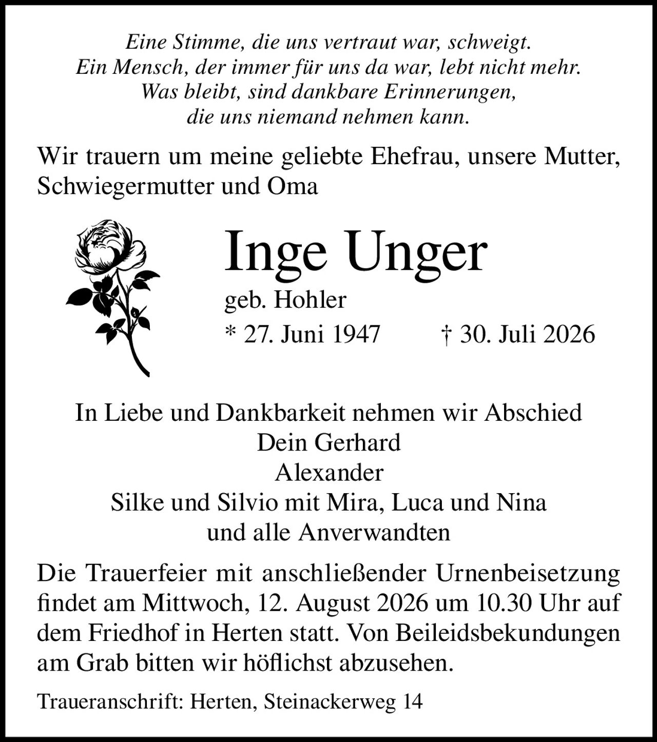 <p><i>Eine Stimme, die uns vertraut war, schweigt.<br>Ein Mensch, der immer für uns da war, lebt nicht mehr.<br>Was bleibt, sind dankbare Erinnerungen,<br>die uns niemand nehmen kann.</i></p><p>Wir trauern um meine geliebte Ehefrau, unsere Mutter, Schwiegermutter und Oma</p><p><strong>Inge Unger</strong><br>geb. Hohler<br>* 27. Juni 1947 † 30. Juli 2026</p><p>In Liebe und Dankbarkeit nehmen wir Abschied<br>Dein Gerhard<br>Alexander<br>Silke und Silvio mit Mira, Luca und Nina<br>und alle Anverwandten</p><p>Die Trauerfeier mit anschließender Urnenbeisetzung findet am Mittwoch, 12. August 2026 um 10.30 Uhr auf dem Friedhof in Herten statt. Von Beileidsbekundungen am Grab bitten wir höflichst abzusehen.</p><p>Traueranschrift: Herten, Steinackerweg 14</p>
