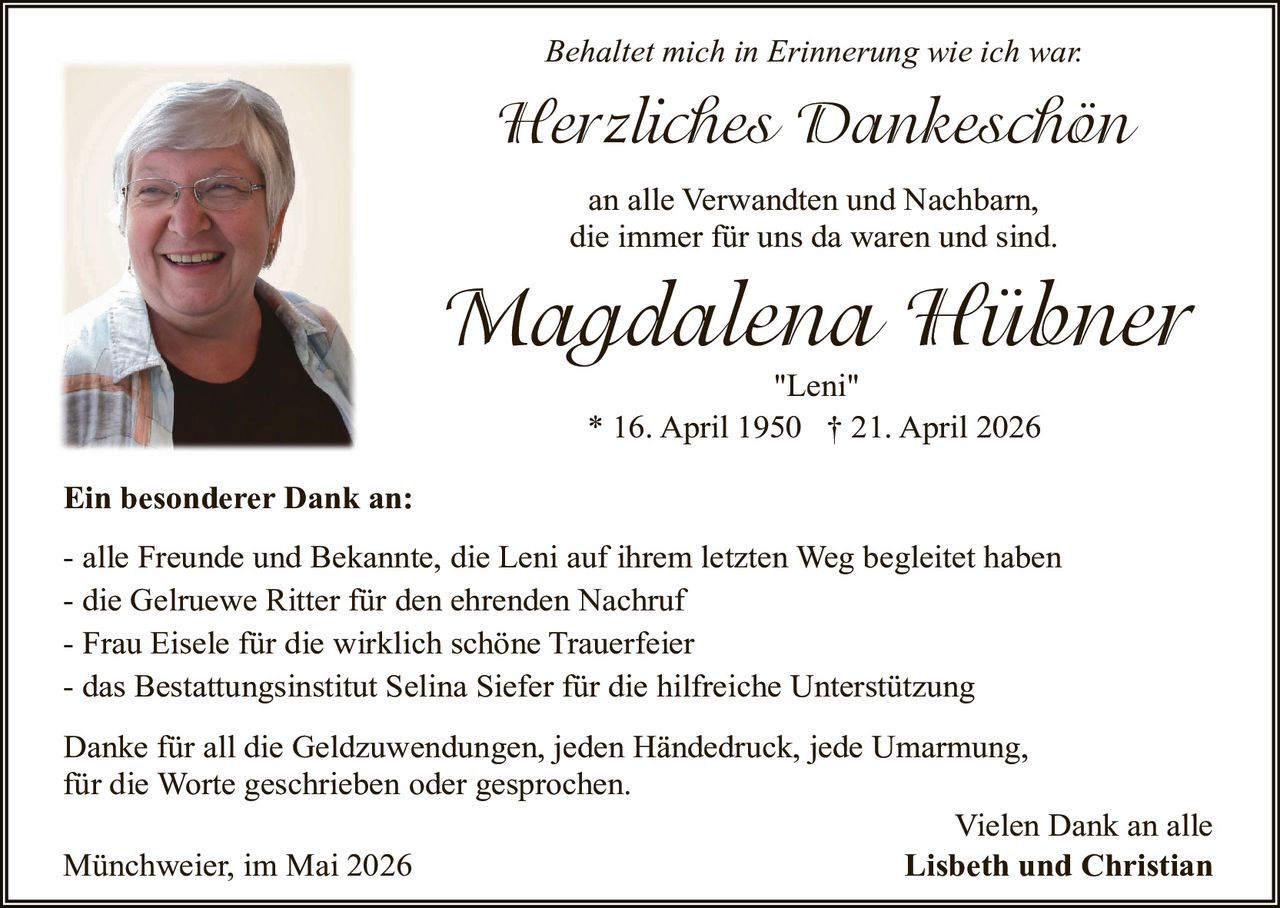 <p>Behaltet mich in Erinnerung wie ich war.</p><p><strong>Herzliches Dankeschön</strong><br>an alle Verwandten und Nachbarn,<br>die immer für uns da waren und sind.</p><p><strong>Magdalena Hübner</strong><br>"Leni"<br>* 16. April 1950 † 21. April 2026</p><p><strong>Ein besonderer Dank an:</strong></p><p>- alle Freunde und Bekannte, die Leni auf ihrem letzten Weg begleitet haben<br>- die Gelruewe Ritter für den ehrenden Nachruf<br>- Frau Eisele für die wirklich schöne Trauerfeier<br>- das Bestattungsinstitut Selina Siefer für die hilfreiche Unterstützung</p><p>Danke für all die Geldzuwendungen, jeden Händedruck, jede Umarmung,<br>für die Worte geschrieben oder gesprochen.</p><p>Münchweier, im Mai 2026<br>Vielen Dank an alle<br><strong>Lisbeth und Christian</strong></p>