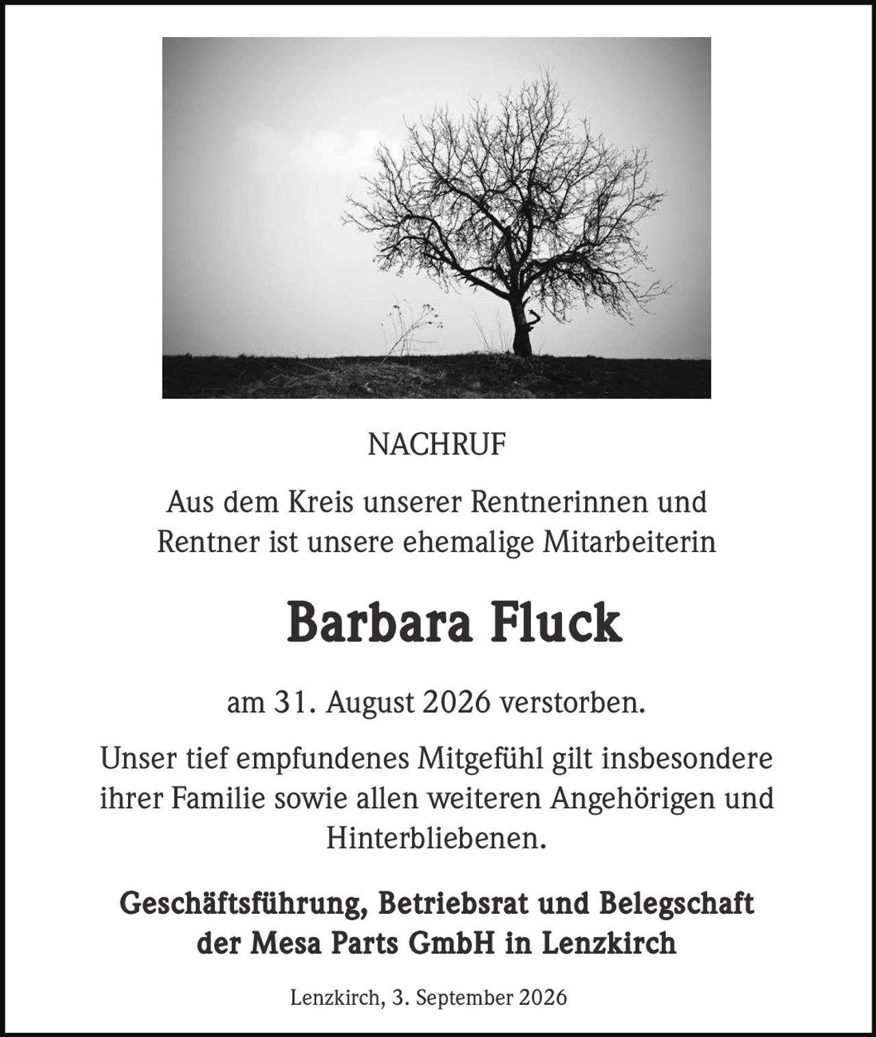 <p><strong>NACHRUF</strong></p>
<p>Aus dem Kreis unserer Rentnerinnen und Rentner ist unsere ehemalige Mitarbeiterin <strong>Barbara Fluck</strong> am 31. August 2026 verstorben.</p>
<p>Unser tief empfundenes Mitgefühl gilt insbesondere ihrer Familie sowie allen weiteren Angehörigen und Hinterbliebenen.</p>
<p><strong>Geschäftsführung, Betriebsrat und Belegschaft der Mesa Parts GmbH in Lenzkirch</strong></p>
<p>Lenzkirch, 3. September 2026</p>