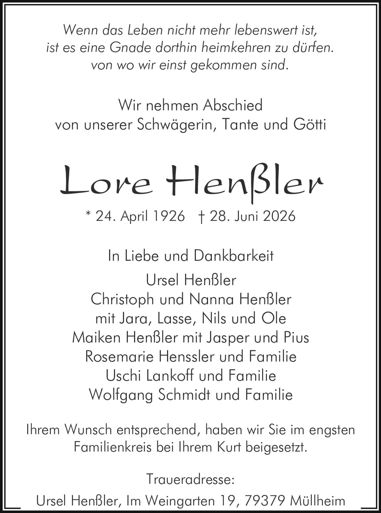 <p><i>Wenn das Leben nicht mehr lebenswert ist,<br>ist es eine Gnade dorthin heimkehren zu dürfen.<br>von wo wir einst gekommen sind.</i></p><p><strong>In Liebe und Dankbarkei</strong></p><p>Wir nehmen Abschied<br>von unserer Schwägerin, Tante und Götti</p><p><strong>Lore Henßler</strong><br>* 24. April 1926 † 28. Juni 2026</p><p><strong>In Liebe und Dankbarkeit</strong></p><p>Ursel Henßler<br>Christoph und Nanna Henßler<br>mit Jara, Lasse, Nils und Ole<br>Maiken Henßler mit Jasper und Pius<br>Rosemarie Henssler und Familie<br>Uschi Lankoff und Familie<br>Wolfgang Schmidt und Familie</p><p>Ihrem Wunsch entsprechend, haben wir Sie im engsten Familienkreis bei Ihrem Kurt beigesetzt.</p><p><strong>Traueradresse:</strong><br>Ursel Henßler, Im Weingarten 19, 79379 Müllheim</p>