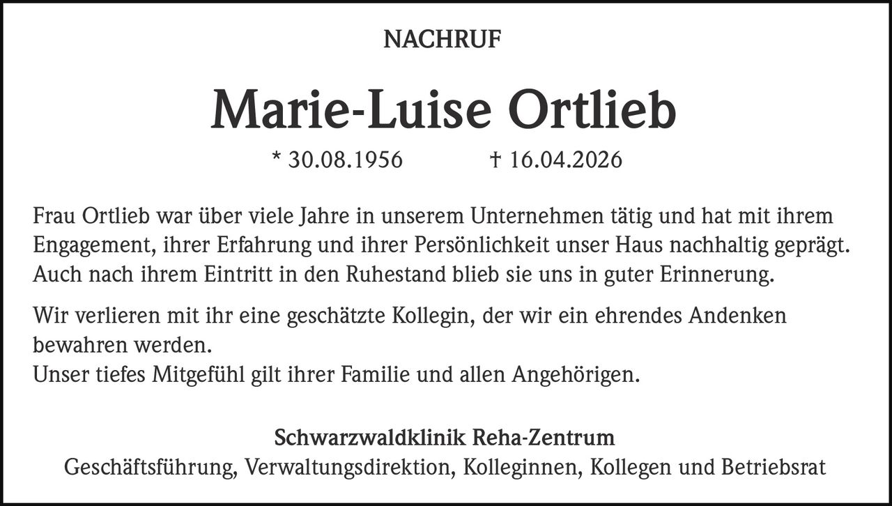 NACHRUF

Marie-Luise Ortlieb
* 30.08.1956

† 16.04.2026

Frau Ortlieb war über viele Jahre in unserem Unternehmen tätig und hat mit ihrem
Engagement, ihrer Erfahrung und ihrer Persönlichkeit unser Haus nachhaltig geprägt.
Auch nach ihrem Eintritt in den Ruhestand blieb sie uns in guter Erinnerung.
Wir verlieren mit ihr eine geschätzte Kollegin, der wir ein ehrendes Andenken
bewahren werden.
Unser tiefes Mitgefühl gilt ihrer Familie und allen Angehörigen.
Schwarzwaldklinik Reha-Zentrum
Geschäftsführung, Verwaltungsdirektion, Kolleginnen, Kollegen und Betriebsrat