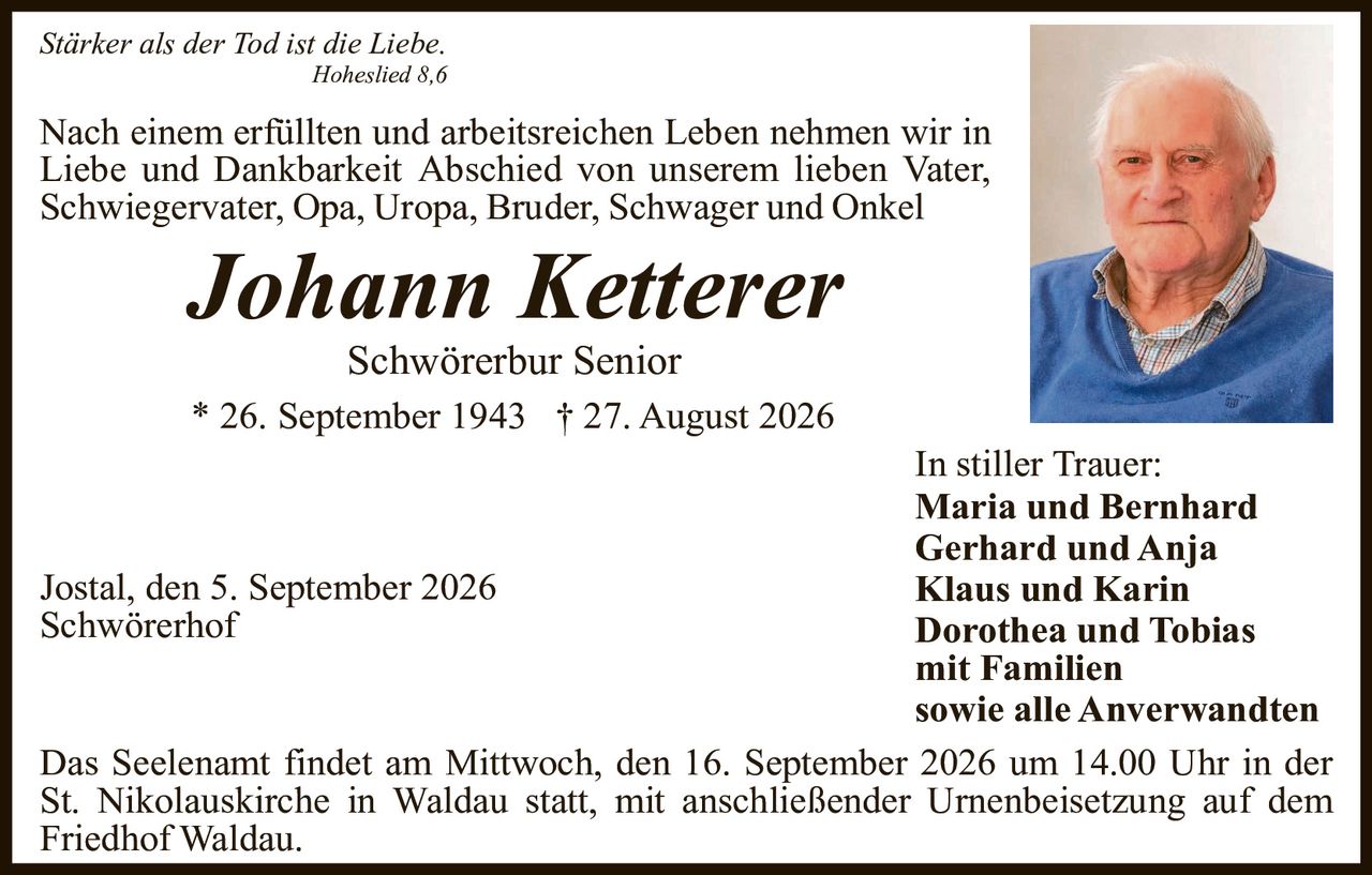 <p><i>Stärker als der Tod ist die Liebe.</i></p>
<p><i>Hoheslied 8,6</i></p>
<p>Nach einem erfüllten und arbeitsreichen Leben nehmen wir in Liebe und Dankbarkeit Abschied von unserem lieben Vater, Schwiegervater, Opa, Uropa, Bruder, Schwager und Onkel</p>
<p><strong>Johann Ketterer</strong></p>
<p>Schwörerbur Senior</p>
<p>* 26. September 1943 † 27. August 2026</p>
<p>In stiller Trauer:</p>
<p><strong>Maria und Bernhard<br/>
Gerhard und Anja<br/>
Klaus und Karin<br/>
Dorothea und Tobias</strong></p>
<p>mit Familien<br/>
sowie alle Anverwandten</p>
<p>Jostal, den 5. September 2026<br/>
Schwörerhof</p>
<p>Das Seelenant findet am Mittwoch, den 16. September 2026 um 14.00 Uhr in der St. Nikolauskirche in Waldau statt, mit anschließender Urnenbeisetzung auf dem Friedhof Waldau.</p>