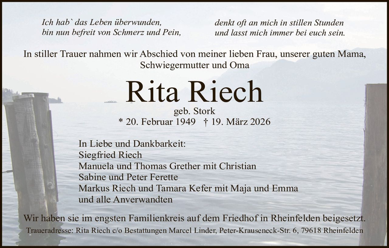 Ich hab` das Leben überwunden,
bin nun befreit von Schmerz und Pein,

denkt oft an mich in stillen Stunden
und lasst mich immer bei euch sein.

In stiller Trauer nahmen wir Abschied von meiner lieben Frau, unserer guten Mama,
Schwiegermutter und Oma

Rita Riech

geb. Stork
* 20. Februar 1949 † 19. März 2026
In Liebe und Dankbarkeit:
Siegfried Riech
Manuela und Thomas Grether mit Christian
Sabine und Peter Ferette
Markus Riech und Tamara Kefer mit Maja und Emma
und alle Anverwandten
Wir haben sie im engsten Familienkreis auf dem Friedhof in Rheinfelden beigesetzt.
Traueradresse: Rita Riech c/o Bestattungen Marcel Linder, Peter-Krauseneck-Str. 6, 79618 Rheinfelden