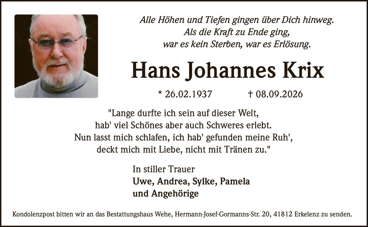 <p><i>Alle Höhen und Tiefen gingen über Dich hinweg.<br>
Als die Kraft zu Ende ging,<br>
war es kein Sterben, war es Erlösung.</i></p>

<p><strong>Hans Johannes Krix</strong><br>
* 26.02.1937 † 08.09.2026</p>

<p>"Lange durfte ich sein auf dieser Welt,<br>
hab' viel Schönes aber auch Schweres erlebt.<br>
Nun lasst mich schlafen, ich hab' gefunden meine Ruh',<br>
deckt mich mit Liebe, nicht mit Tränen zu."</p>

<p><strong>In stiller Trauer</strong><br>
Uwe, Andrea, Sylke, Pamela<br>
und Angehörige</p>

<p>Kondolenzpost bitten wir an das Bestattungshaus Wehe, Hermann-Josef-Gormanns-Str. 20, 41812 Erkelenz zu senden.</p>