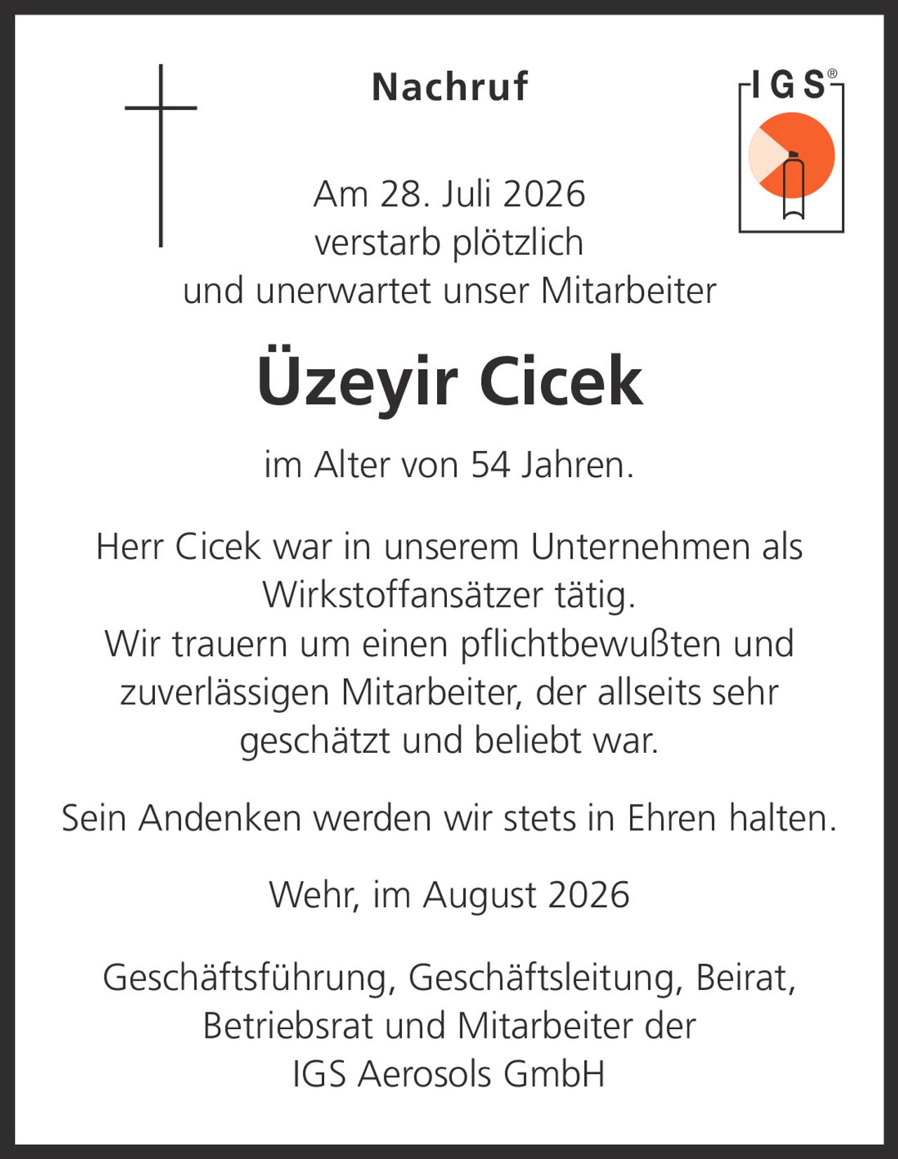 <p><strong>Nachruf</strong></p><p>Am 28. Juli 2026 verstarb plötzlich und unerwartet unser Mitarbeiter</p><p><strong>Üzeyir Cicek</strong></p><p>im Alter von 54 Jahren.</p><p>Herr Cicek war in unserem Unternehmen als Wirkstoffansätzer tätig.</p><p>Wir trauern um einen pflichtbewußten und zuverlässigen Mitarbeiter, der allseits sehr geschätzt und beliebt war.</p><p>Sein Andenken werden wir stets in Ehren halten.</p><p>Wehr, im August 2026</p><p>Geschäftsführung, Geschäftsleitung, Beirat, Betriebsrat und Mitarbeiter der IGS Aerosols GmbH</p>