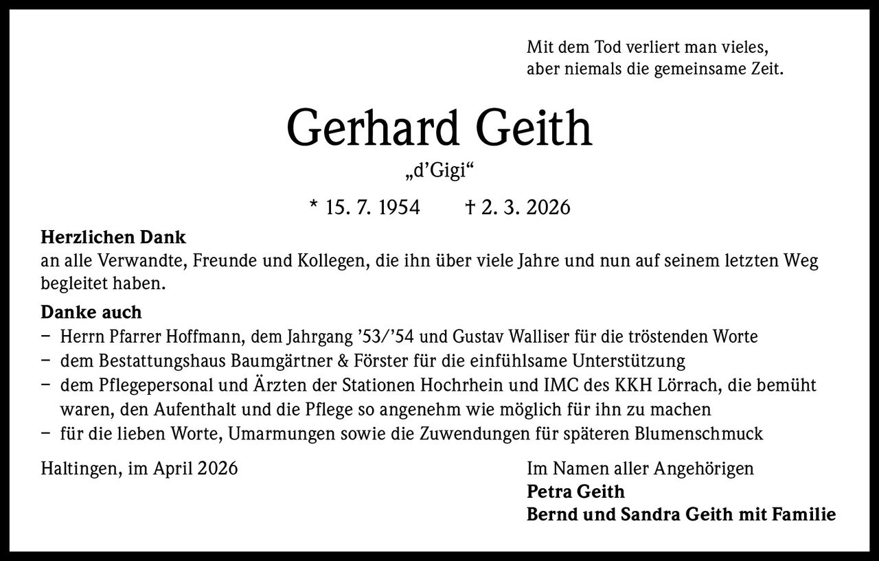 Mit dem Tod verliert man vieles,
aber niemals die gemeinsame Zeit.

Gerhard Geith
„d’Gigi“

* 15. 7. 1954   † 2. 3. 2026
Herzlichen Dank
an alle Verwandte, Freunde und Kollegen, die ihn über viele Jahre und nun auf seinem letzten Weg
begleitet haben.
Danke auch
– Herrn Pfarrer Hoffmann, dem Jahrgang ’53/’54 und Gustav Walliser für die tröstenden Worte
– dem Bestattungshaus Baumgärtner & Förster für die einfühlsame Unterstützung
– dem Pflegepersonal und Ärzten der Stationen Hochrhein und IMC des KKH Lörrach, die bemüht
waren, den Aufenthalt und die Pflege so angenehm wie möglich für ihn zu machen
– für die lieben Worte, Umarmungen sowie die Zuwendungen für späteren Blumenschmuck
Haltingen, im April 2026

Im Namen aller Angehörigen
Petra Geith
Bernd und Sandra Geith mit Familie