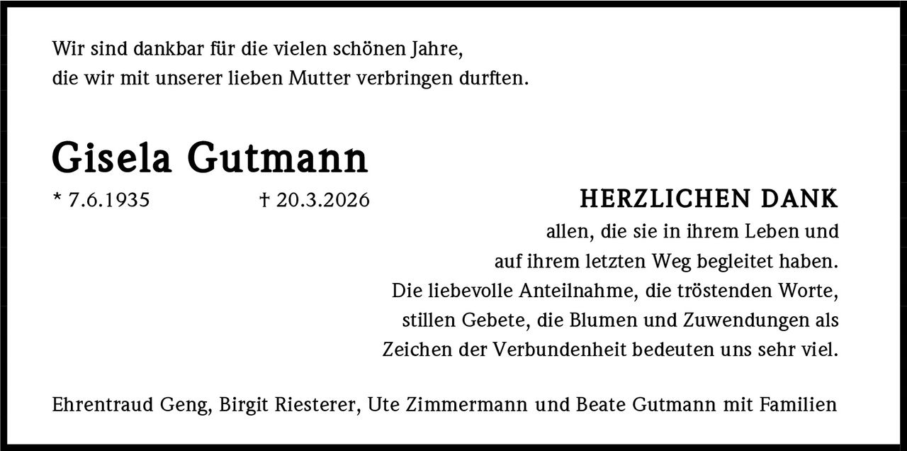 <p>Wir sind dankbar für die vielen schönen Jahre, die wir mit unserer lieben Mutter verbringen durften.</p><p><strong>Gisela Gutmann</strong><br>* 7.6.1935 † 20.3.2026</p><p><strong>HERZLICHEN DANK</strong><br>allen, die sie in ihrem Leben und auf ihrem letzten Weg begleitet haben. Die liebevolle Anteilnahme, die tröstenden Worte, stillen Gebete, die Blumen und Zuwendungen als Zeichen der Verbundenheit bedeuten uns sehr viel.</p><p>Ehrentraud Geng, Birgit Riesterer, Ute Zimmermann und Beate Gutmann mit Familien</p>