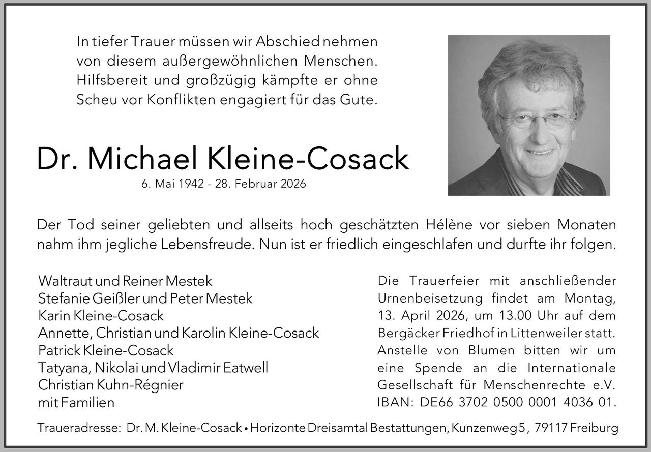 In tiefer Trauer müssen wir Abschied nehmen
von diesem außergewöhnlichen Menschen.
Hilfsbereit und großzügig kämpfte er ohne
Scheu vor Konflikten engagiert für das Gute.

Dr. Michael Kleine-Cosack
6. Mai 1942 - 28. Februar 2026

Der Tod seiner geliebten und allseits hoch geschätzten Hélène vor sieben Monaten
nahm ihm jegliche Lebensfreude. Nun ist er friedlich eingeschlafen und durfte ihr folgen.
Waltraut und Reiner Mestek
Stefanie Geißler und Peter Mestek
Karin Kleine-Cosack
Annette, Christian und Karolin Kleine-Cosack
Patrick Kleine-Cosack
Tatyana, Nikolai und Vladimir Eatwell
Christian Kuhn-Régnier
mit Familien

Die Trauerfeier mit anschließender
Urnenbeisetzung findet am Montag,
13. April 2026, um 13.00 Uhr auf dem
Bergäcker Friedhof in Littenweiler statt.
Anstelle von Blumen bitten wir um
eine Spende an die Internationale
Gesellschaft für Menschenrechte e.V.
IBAN: DE66 3702 0500 0001 4036 01.

Traueradresse: Dr. M. Kleine-Cosack • Horizonte Dreisamtal Bestattungen, Kunzenweg 5 , 79117 Freiburg