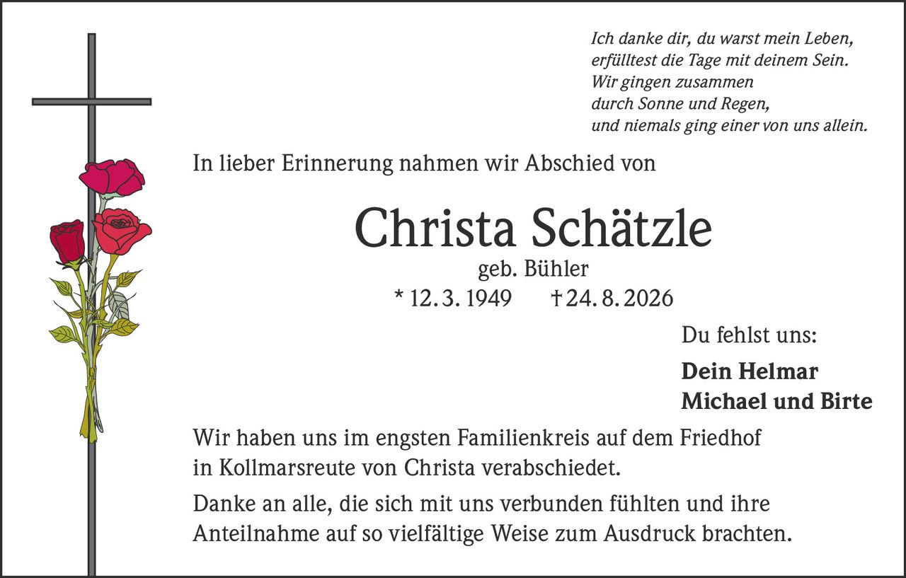 <p><i>Ich danke dir, du warst mein Leben,<br/>erfülltest die Tage mit deinem Sein.<br/>Wir gingen zusammen<br/>durch Sonne und Regen,<br/>und niemals ging einer von uns allein.</i></p><p>In lieber Erinnerung nahmen wir Abschied von</p><p><strong>Christa Schätzle geb. Bühler</strong><br/>* 12. 3. 1949 † 24. 8. 2026</p><p>Du fehlst uns:<br/><strong>Dein Helmar<br/>Michael und Birte</strong></p><p>Wir haben uns im engsten Familienkreis auf dem Friedhof in Kollmarsreute von Christa verabschiedet.</p><p>Danke an alle, die sich mit uns verbunden fühlten und ihre Anteilnahme auf so vielfältige Weise zum Ausdruck brachten.</p>