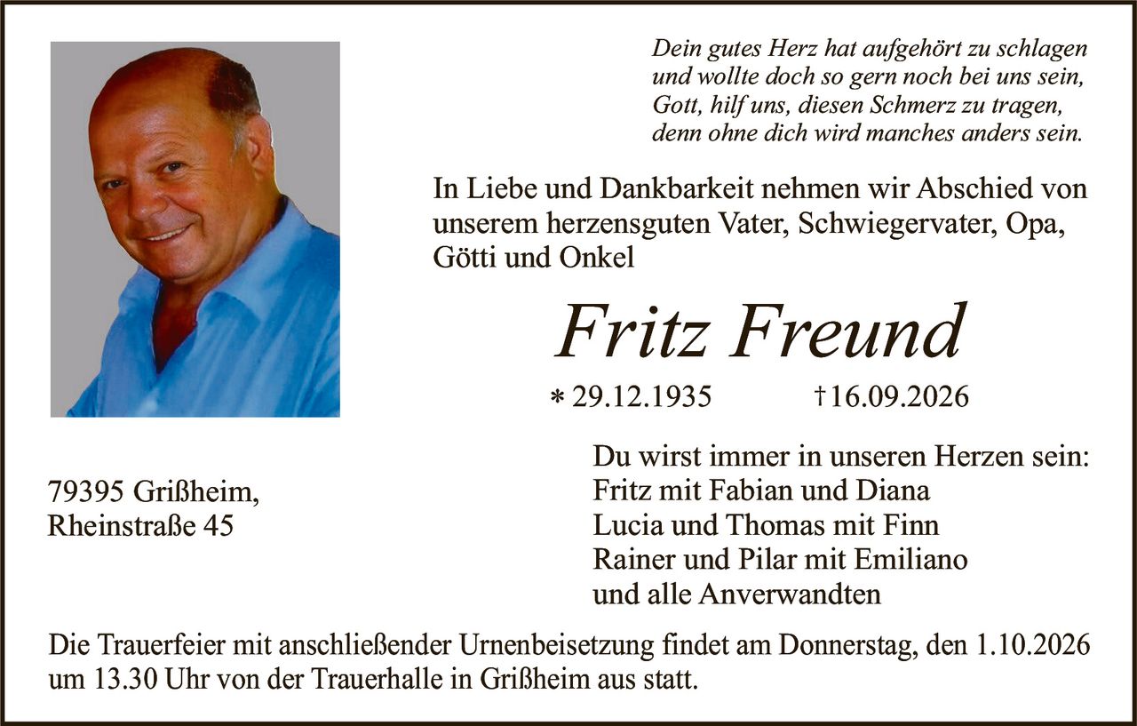 <p><i>Dein gutes Herz hat aufgehört zu schlagen und wollte doch so gern noch bei uns sein, Gott, hilf uns, diesen Schmerz zu tragen, denn ohne dich wird manches anders sein.</i></p>

<p>In Liebe und Dankbarkeit nehmen wir Abschied von unserem herzensguten Vater, Schwiegervater, Opa, Götti und Onkel</p>

<p><strong>Fritz Freund</strong><br>* 29.12.1935 † 16.09.2026</p>

<p>Du wirst immer in unseren Herzen sein:<br>Fritz mit Fabian und Diana<br>Lucia und Thomas mit Finn<br>Rainer und Pilar mit Emiliano<br>und alle Anverwandten</p>

<p>Die Trauerfeier mit anschließender Urnenbeisetzung findet am Donnerstag, den 1.10.2026 um 13.30 Uhr von der Trauerhalle in Grißheim aus statt.</p>

<p>79395 Grißheim,<br>Rheinstraße 45</p>