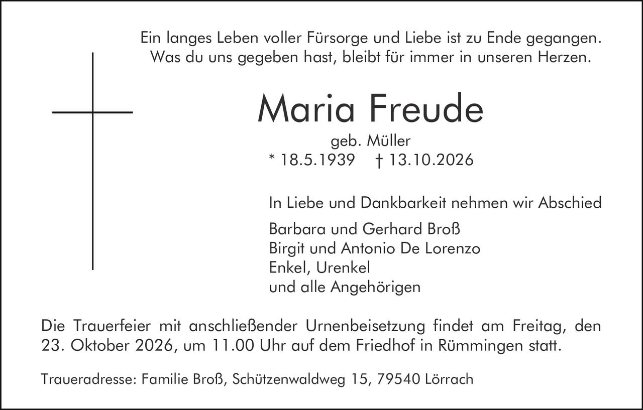 <p>Ein langes Leben voller Fürsorge und Liebe ist zu Ende gegangen.<br>Was du uns gegeben hast, bleibt für immer in unseren Herzen.</p><p><strong>Maria Freude</strong><br>geb. Müller<br>* 18.5.1939 † 13.10.2026</p><p>In Liebe und Dankbarkeit nehmen wir Abschied</p><p>Barbara und Gerhard Broß<br>Birgit und Antonio De Lorenzo<br>Enkel, Urenkel<br>und alle Angehörigen</p><p>Die Trauerfeier mit anschließender Urnenbeisetzung findet am Freitag, den 23. Oktober 2026, um 11.00 Uhr auf dem Friedhof in Rümmingen statt.</p><p>Traueradresse: Familie Broß, Schützenwaldweg 15, 79540 Lörrach</p>