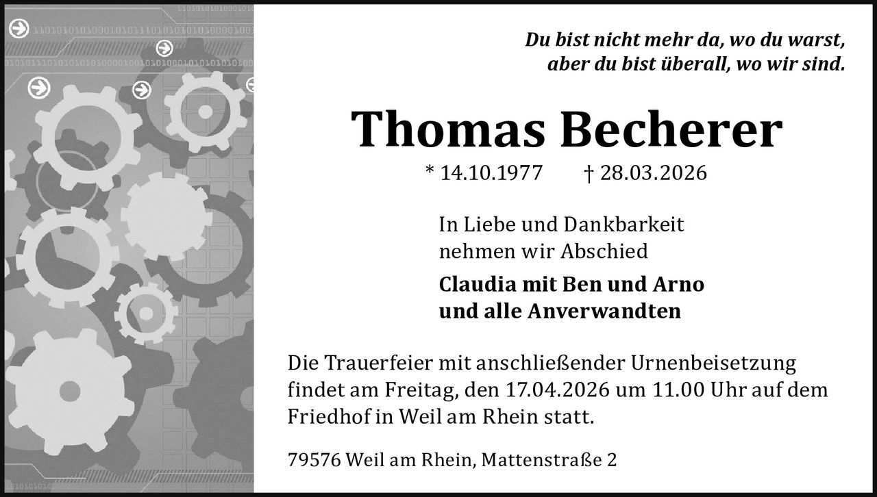 Du bist nicht mehr da, wo du warst,
aber du bist überall, wo wir sind.

Thomas Becherer
* 14.10.1977

† 28.03.2026

In Liebe und Dankbarkeit
nehmen wir Abschied

Claudia mit Ben und Arno
und alle Anverwandten
Die Trauerfeier mit anschließender Urnenbeisetzung
findet am Freitag, den 17.04.2026 um 11.00 Uhr auf dem
Friedhof in Weil am Rhein statt.
79576 Weil am Rhein, Mattenstraße 2