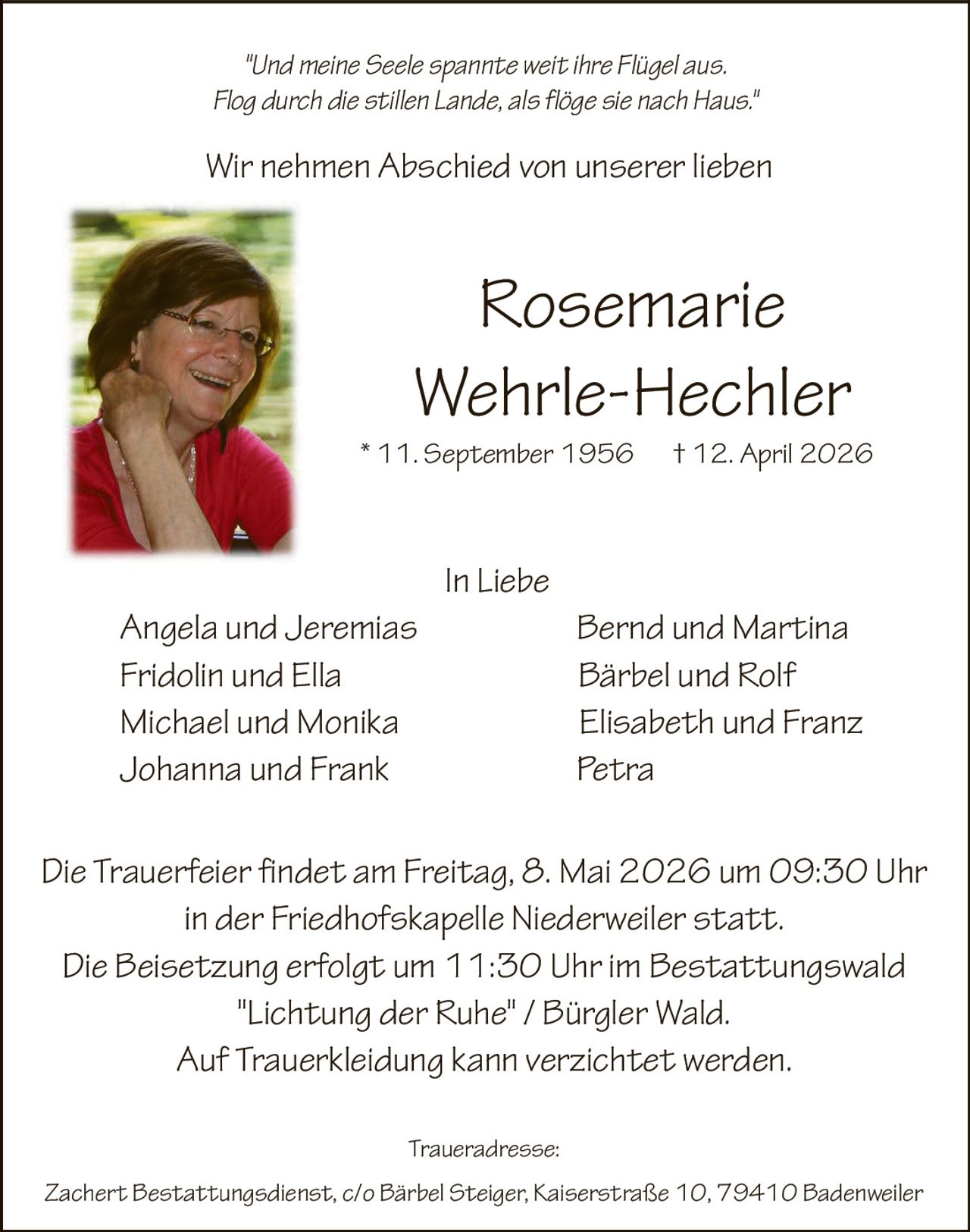 "Und meine Seele spannte weit ihre Flügel aus.
Flog durch die stillen Lande, als flöge sie nach Haus."

Wir nehmen Abschied von unserer lieben

Rosemarie
Wehrle-Hechler
* 11. September 1956

† 12. April 2026

In Liebe
Angela und Jeremias
Fridolin und Ella
Michael und Monika
Johanna und Frank

Bernd und Martina
Bärbel und Rolf
Elisabeth und Franz
Petra

Die Trauerfeier findet am Freitag, 8. Mai 2026 um 09:30 Uhr
in der Friedhofskapelle Niederweiler statt.
Die Beisetzung erfolgt um 11:30 Uhr im Bestattungswald
"Lichtung der Ruhe" / Bürgler Wald.
Auf Trauerkleidung kann verzichtet werden.
Traueradresse:
Zachert Bestattungsdienst, c/o Bärbel Steiger, Kaiserstraße 10, 79410 Badenweiler