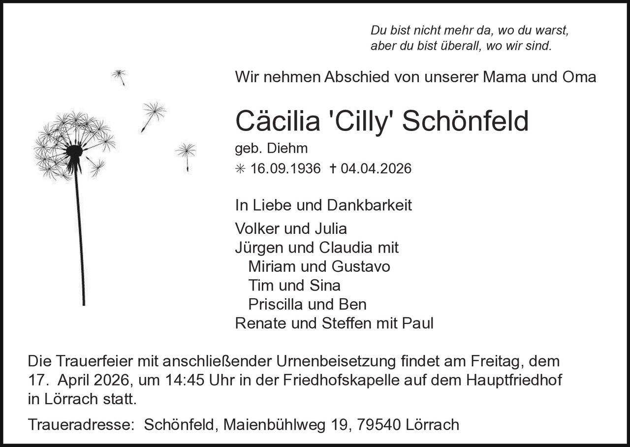Du bist nicht mehr da, wo du warst,
aber du bist überall, wo wir sind.

Wir nehmen Abschied von unserer Mama und Oma

Cäcilia 'Cilly' Schönfeld
geb. Diehm
✳ 16.09.1936 ✝ 04.04.2026

In Liebe und Dankbarkeit
Volker und Julia
Jürgen und Claudia mit
Miriam und Gustavo
Tim und Sina
Priscilla und Ben
Renate und Steffen mit Paul
Die Trauerfeier mit anschließender Urnenbeisetzung findet am Freitag, dem
17. April 2026, um 14:45 Uhr in der Friedhofskapelle auf dem Hauptfriedhof
in Lörrach statt.
Traueradresse: Schönfeld, Maienbühlweg 19, 79540 Lörrach