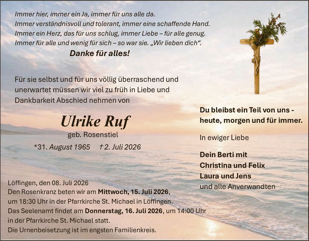 <p><i>Immer hier, immer ein Ja, immer für uns alle da.<br>Immer verständnisvoll und tolerant, immer eine schaffende Hand.<br>Immer ein Herz, das für uns schlug, immer Liebe – für alle genug.<br>Immer für alle und wenig für sich – so war sie. „Wir lieben dich".</i></p>

<p><strong>Danke für alles!</strong></p>

<p>Für sie selbst und für uns völlig überraschend und unerwartet müssen wir viel zu früh in Liebe und Dankbarkeit Abschied nehmen von</p>

<p><strong><i>Ulrike Ruf</i></strong><br>geb. Rosenstiel<br>*31. August 1965   †2. Juli 2026</p>

<p>Löffingen, den 08. Juli 2026<br>Den Rosenkranz beten wir am <strong>Mittwoch, 15. Juli 2026,</strong><br>um 18:30 Uhr in der Pfarrkirche St. Michael in Löffingen.<br>Das Seelenamt findet am <strong>Donnerstag, 16. Juli 2026,</strong> um 14:00 Uhr<br>in der Pfarrkirche St. Michael statt.<br>Die Urnenbeisetzung ist im engsten Familienkreis.</p>

<p><strong>Du bleibst ein Teil von uns -<br>heute, morgen und für immer.</strong></p>

<p><i>In ewiger Liebe</i></p>

<p><strong>Dein Berti mit<br>Christina und Felix<br>Laura und Jens<br>und alle Anverwandten</strong></p>