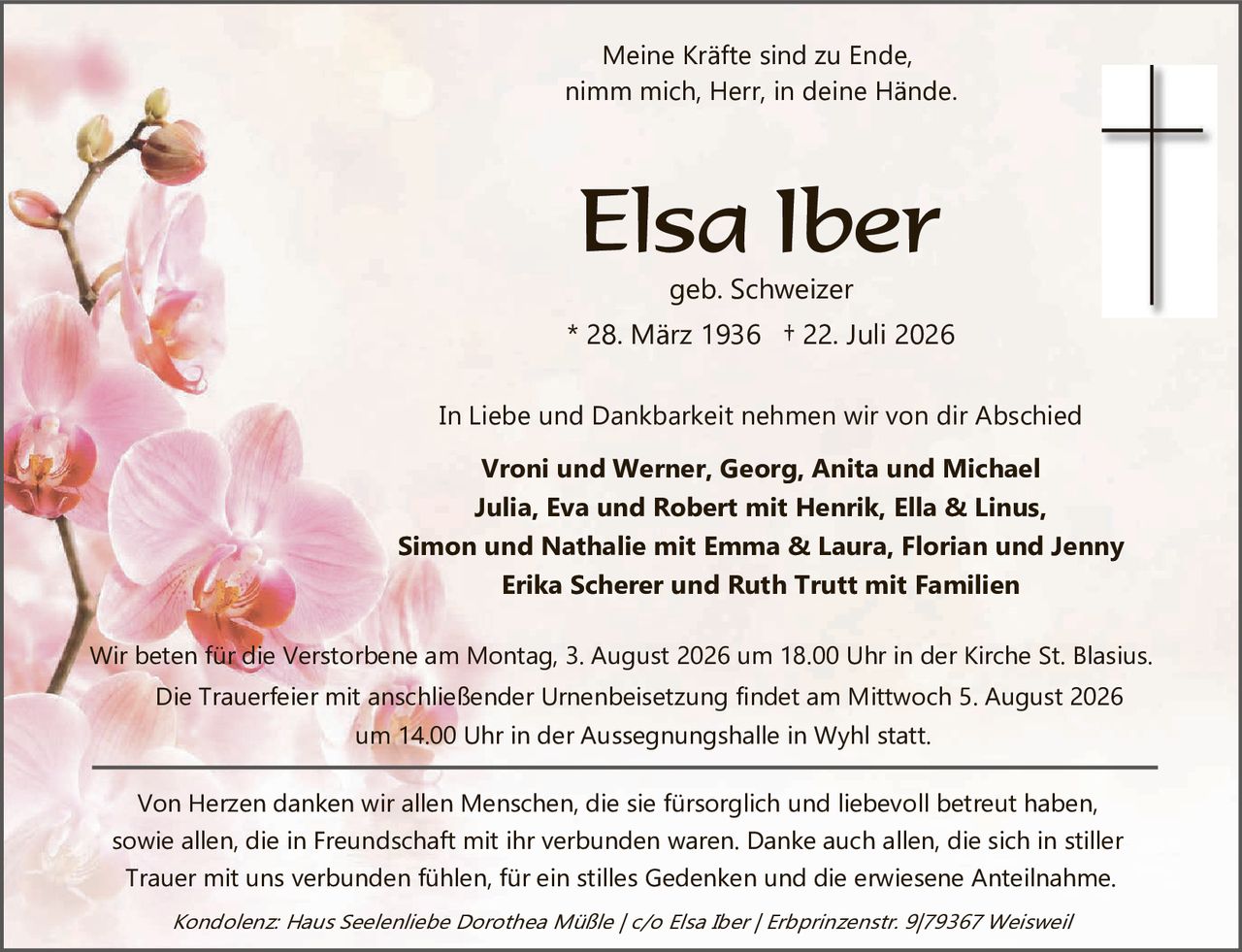<p>Meine Kräfte sind zu Ende, nimm mich, Herr, in deine Hände.</p>

<p><strong>Elsa Iber</strong><br/>geb. Schweizer<br/>* 28. März 1936 + 22. Juli 2026</p>

<p>In Liebe und Dankbarkeit nehmen wir von dir Abschied</p>

<p><strong>Vroni und Werner, Georg, Anita und Michael<br/>Julia, Eva und Robert mit Henrik, Ella & Linus,<br/>Simon und Nathalie mit Emma & Laura, Florian und Jenny<br/>Erika Scherer und Ruth Trutt mit Familien</strong></p>

<p>Wir beten für die Verstorbene am Montag, 3. August 2026 um 18.00 Uhr in der Kirche St. Blasius.<br/>Die Trauerfeier mit anschließender Urnenbeisetzung findet am Mittwoch 5. August 2026<br/>um 14.00 Uhr in der Aussegnungshalle in Wyhl statt.</p>

<p>Von Herzen danken wir allen Menschen, die sie fürsorglich und liebevoll betreut haben, sowie allen, die in Freundschaft mit ihr verbunden waren. Danke auch allen, die sich in stiller Trauer mit uns verbunden fühlen, für ein stilles Gedenken und die erwiesene Anteilnahme.</p>

<p><i>Kondolenz: Haus Seelienliebe Dorothea Müßle / c/o Elsa Iber / Erbprinzenstr. 9/79367 Weisweil</i></p>