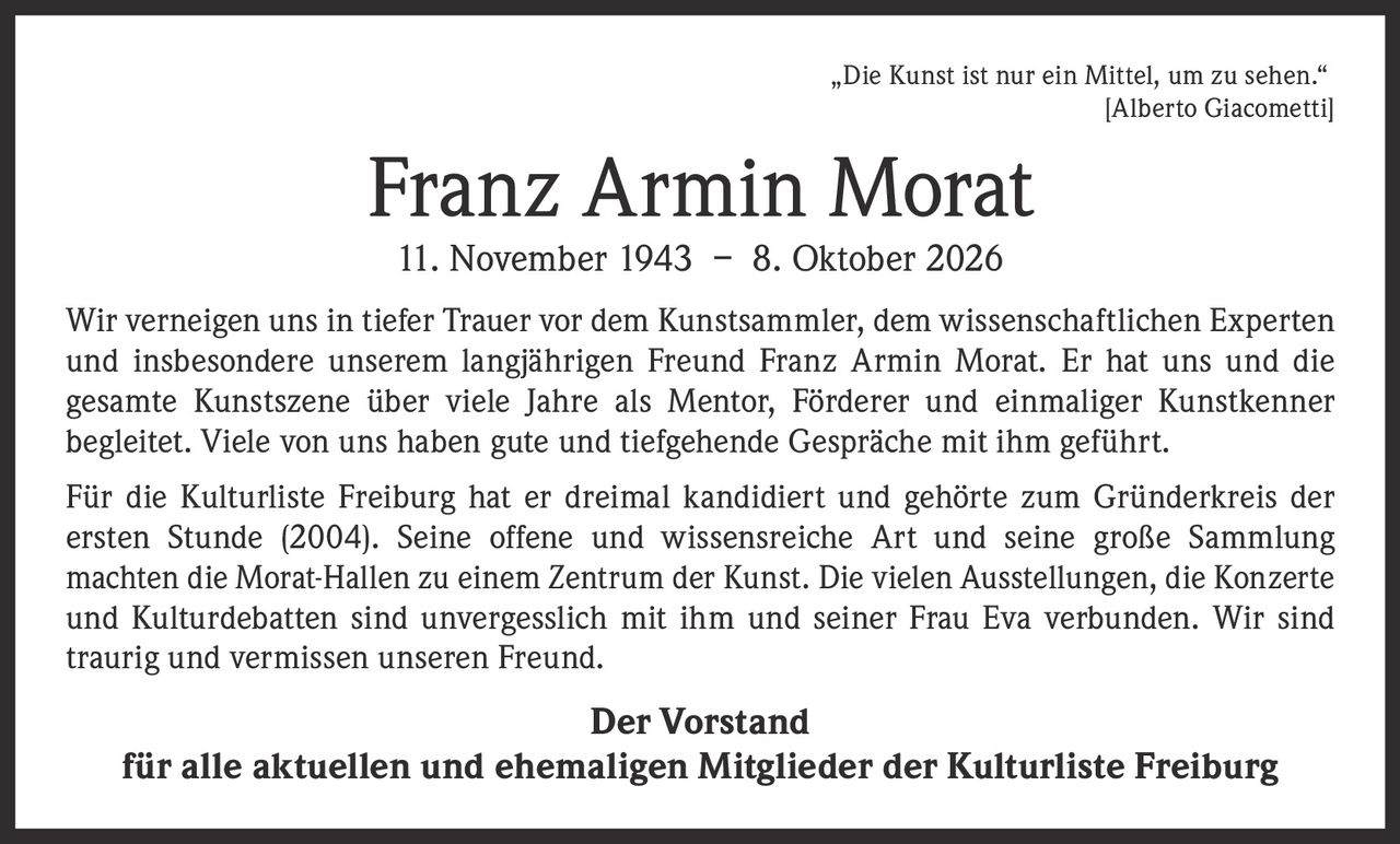 <p>„Die Kunst ist nur ein Mittel, um zu sehen."<br>[Alberto Giacometti]</p><p>Wir verneigen uns in tiefer Trauer vor dem Kunstsammler, dem wissenschaftlichen Experten und insbesondere unserem langjährigen Freund Franz Armin Morat. Er hat uns und die gesamte Kunstszene über viele Jahre als Mentor, Förderer und einmaliger Kunstkenner begleitet. Viele von uns haben gute und tiefgehende Gespräche mit ihm geführt.</p><p>Für die Kulturliste Freiburg hat er dreimal kandidiert und gehörte zum Gründerkreis der ersten Stunde (2004). Seine offene und wissensreiche Art und seine große Sammlung machten die Morat-Hallen zu einem Zentrum der Kunst. Die vielen Ausstellungen, die Konzerte und Kulturdebatten sind unvergesslich mit ihm und seiner Frau Eva verbunden. Wir sind traurig und vermissen unseren Freund.</p><p><strong>Der Vorstand</strong><br>für alle aktuellen und ehemaligen Mitglieder der Kulturliste Freiburg</p>