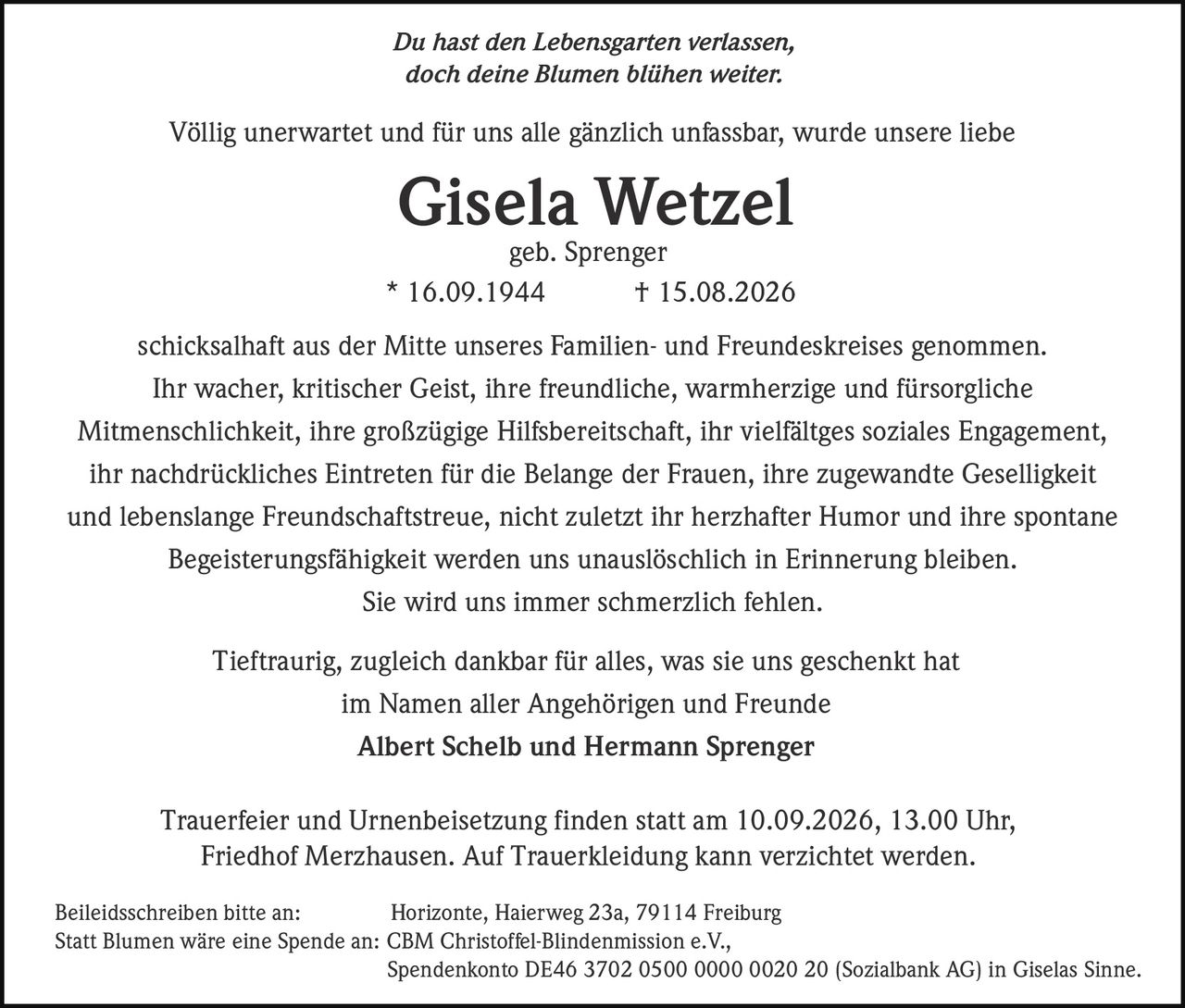 <p><i>Du hast den Lebensgarten verlassen,<br>doch deine Blumen blühen weiter.</i></p>

<p>Völlig unerwartet und für uns alle gänzlich unfassbar, wurde unsere liebe<br><strong>Gisela Wetzel</strong><br>* 16.09.1944 † 15.08.2026<br>geb. Sprenger<br>schicksalhaft aus der Mitte unseres Familien- und Freundeskreises genommen.</p>

<p>Ihr wacher, kritischer Geist, ihre freundliche, warmherzige und fürsorgliche Mitmenschlichkeit, ihre großzügige Hilfsbereitschaft, ihr vielfältges soziales Engagement, ihr nachdrückliches Eintreten für die Belange der Frauen, ihre zugewandte Geselligkeit und lebenslange Freundschaftstreue, nicht zuletzt ihr herzhafter Humor und ihre spontane Begeisterungsfähigkeit werden uns unauslöschlich in Erinnerung bleiben.</p>

<p>Sie wird uns immer schmerzlich fehlen.</p>

<p>Tieftraurig, zugleich dankbar für alles, was sie uns geschenkt hat<br>im Namen aller Angehörigen und Freunde<br><strong>Albert Schelb und Hermann Sprenger</strong></p>

<p>Trauerfeier und Urnenbeisetzung finden statt am 10.09.2026, 13.00 Uhr, Friedhof Merzhausen. Auf Trauerkleidung kann verzichtet werden.</p>

<p>Beileidsschreiben bitte an: Horizonte, Haierweg 23a, 79114 Freiburg</p>

<p>Statt Blumen wäre eine Spende an: CBM Christoffel-Blindenmission e.V., Spendenkonto DE46 3702 0500 0000 0020 20 (Sozialbank AG) in Giselas Sinne.</p>