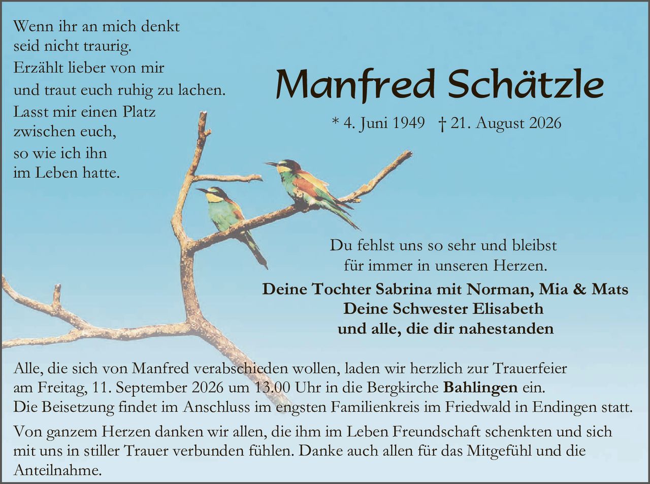 <p>Wenn ihr an mich denkt seid nicht traurig. Erzählt lieber von mir und traut euch ruhig zu lachen. Lasst mir einen Platz zwischen euch, so wie ich ihn im Leben hatte.</p>

<p><strong>Manfred Schätzle</strong><br>* 4. Juni 1949 † 21. August 2026</p>

<p>Du fehlst uns so sehr und bleibst für immer in unseren Herzen.</p>

<p><strong>Deine Tochter Sabrina mit Norman, Mia & Mats<br>Deine Schwester Elisabeth<br>und alle, die dir nahestanden</strong></p>

<p>Alle, die sich von Manfred verabschieden wollen, laden wir herzlich zur Trauerfeier am Freitag, 11. September 2026 um 13.00 Uhr in die Bergkirche <strong>Bählingen</strong> ein. Die Beisetzung findet im Anschluss im engsten Familienkreis im Friedwald in Endingen statt.</p>

<p>Von ganzem Herzen danken wir allen, die ihm im Leben Freundschaft schenkten und sich mit uns in stiller Trauer verbunden fühlen. Danke auch allen für das Mitgefühl und die Anteilnahme.</p>