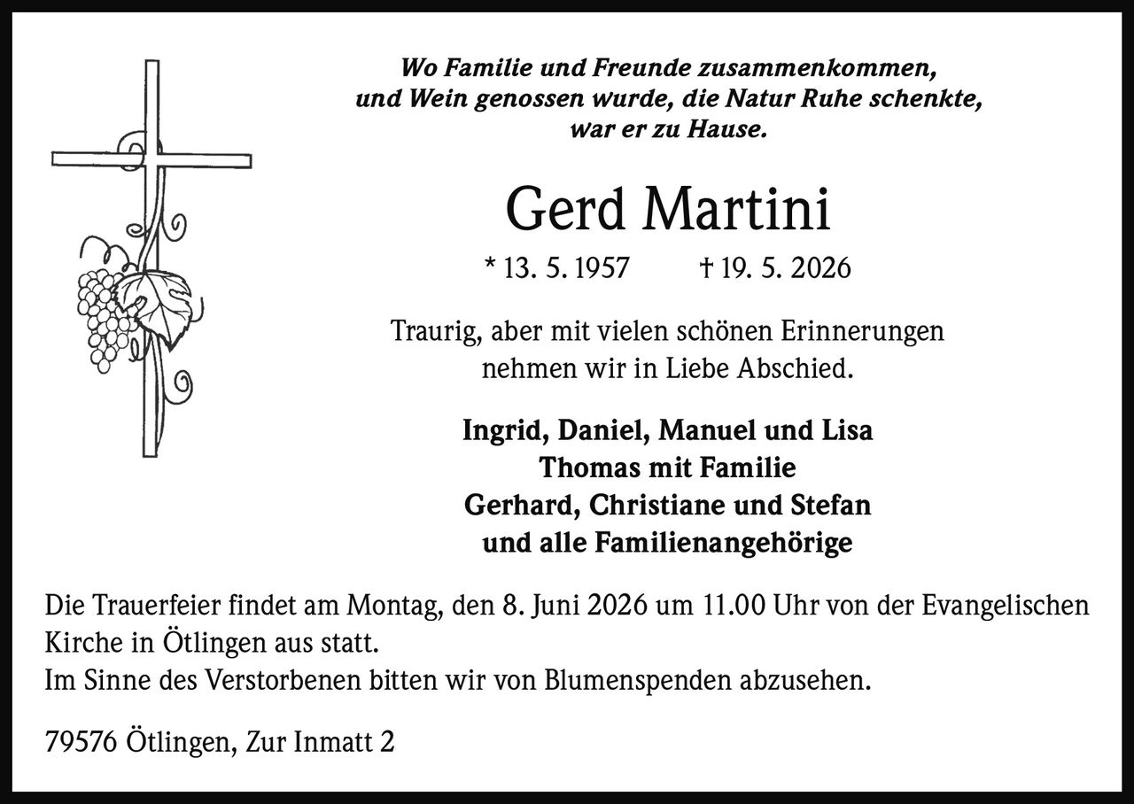 <p>Wo Familie und Freunde zusammenkommen,<br>und Wein genossen wurde, die Natur Ruhe schenkte,<br>war er zu Hause.</p><p><strong>Gerd Martini</strong><br>* 13. 5. 1957 † 19. 5. 2026</p><p>Traurig, aber mit vielen schönen Erinnerungen<br>nehmen wir in Liebe Abschied.</p><p>Ingrid, Daniel, Manuel und Lisa<br>Thomas mit Familie<br>Gerhard, Christiane und Stefan<br>und alle Familienangehörige</p><p>Die Trauerfeier findet am Montag, den 8. Juni 2026 um 11.00 Uhr von der Evangelischen<br>Kirche in Ötlingen aus statt.<br>Im Sinne des Verstorbenen bitten wir von Blumenspenden abzusehen.</p><p>79576 Ötlingen, Zur Inmatt 2</p>