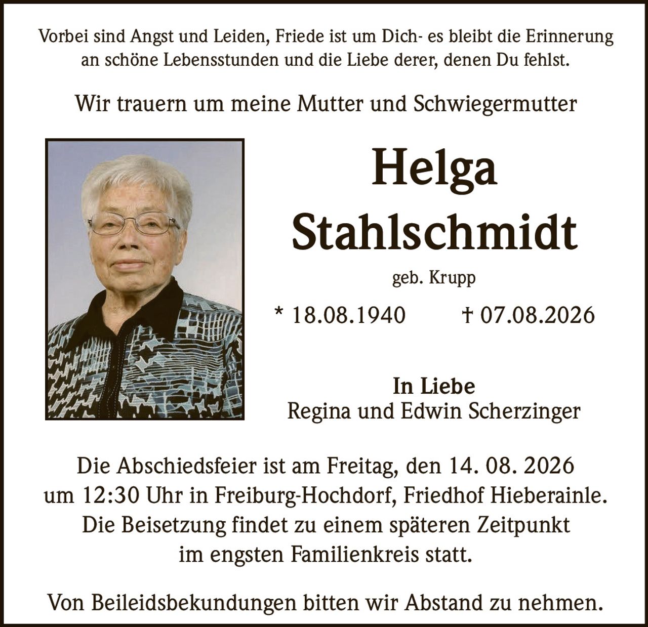 <p>Vorbei sind Angst und Leiden, Friede ist um Dich- es bleibt die Erinnerung an schöne Lebensstunden und die Liebe derer, denen Du fehlst.</p>

<p>Wir trauern um meine Mutter und Schwiegermutter</p>

<p><strong>Helga Stahlschmidt</strong></p>

<p>geb. Krupp</p>

<p>* 18.08.1940 † 07.08.2026</p>

<p>In Liebe<br>Regina und Edwin Scherzinger</p>

<p>Die Abschiedsfeier ist am Freitag, den 14. 08. 2026 um 12:30 Uhr in Freiburg-Hochdorf, Friedhof Hieberainle. Die Beisetzung findet zu einem späteren Zeitpunkt im engsten Familienkreis statt.</p>

<p>Von Beileidsbekündungen bitten wir Abstand zu nehmen.</p>