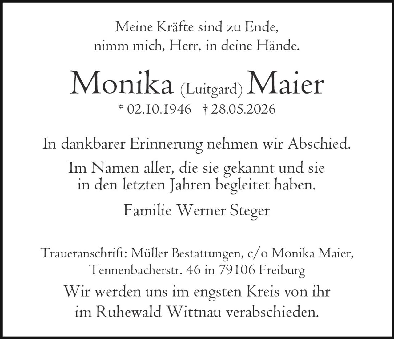 <p>Meine Kräfte sind zu Ende,<br>nimm mich, Herr, in deine Hände.</p><p><strong>Monika (Luitgard) Maier</strong><br>* 02.10.1946  † 28.05.2026</p><p>In dankbarer Erinnerung nehmen wir Abschied.<br>Im Namen aller, die sie gekannt und sie in den letzten Jahren begleitet haben.</p><p>Familie Werner Steger</p><p>Traueranschrift: Müller Bestattungen, c/o Monika Maier,<br>Tennenbacherstr. 46 in 79106 Freiburg</p><p>Wir werden uns im engsten Kreis von ihr<br>im Ruhewald Wittnau verabschieden.</p>