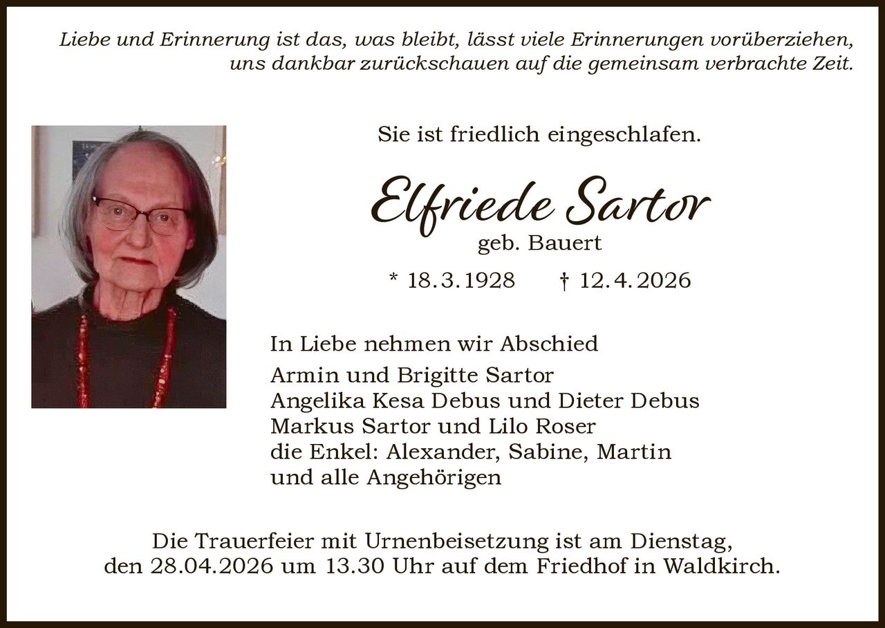 Liebe und Erinnerung ist das, was bleibt, lässt viele Erinnerungen vorüberziehen,
uns dankbar zurückschauen auf die gemeinsam verbrachte Zeit.

Sie ist friedlich eingeschlafen.

Elfriede Sartor
geb. Bauert

* 18.3.1928

† 12.4.2026

In Liebe nehmen wir Abschied
Armin und Brigitte Sartor
Angelika Kesa Debus und Dieter Debus
Markus Sartor und Lilo Roser
die Enkel: Alexander, Sabine, Martin
und alle Angehörigen
Die Trauerfeier mit Urnenbeisetzung ist am Dienstag,
den 28.04.2026 um 13.30 Uhr auf dem Friedhof in Waldkirch.
